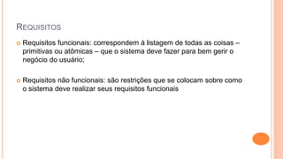 REQUISITOS
 Requisitos funcionais: correspondem à listagem de todas as coisas –
primitivas ou atômicas – que o sistema deve fazer para bem gerir o
negócio do usuário;
 Requisitos não funcionais: são restrições que se colocam sobre como
o sistema deve realizar seus requisitos funcionais
 