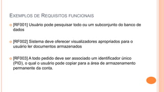 EXEMPLOS DE REQUISITOS FUNCIONAIS
 [RF001] Usuário pode pesquisar todo ou um subconjunto do banco de
dados
 [RF002] Sistema deve oferecer visualizadores apropriados para o
usuário ler documentos armazenados
 [RF003] A todo pedido deve ser associado um identificador único
(PID), o qual o usuário pode copiar para a área de armazenamento
permanente da conta.
 
