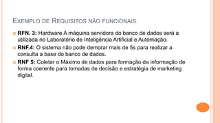 EXEMPLO DE REQUISITOS NÃO FUNCIONAIS.
 RFN. 3: Hardware A máquina servidora do banco de dados será a
utilizada no Laboratório de Inteligência Artificial e Automação.
 RNF.4: O sistema não pode demorar mais de 5s para realizar a
consulta a base do banco de dados.
 RNF 5: Coletar o Máximo de dados para formação da informação de
forma coerente para tomadas de decisão e estratégia de marketing
digital.
 