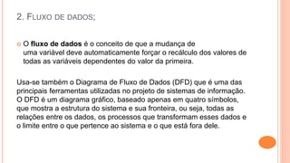 2. FLUXO DE DADOS;
 O fluxo de dados é o conceito de que a mudança de
uma variável deve automaticamente forçar o recálculo dos valores de
todas as variáveis dependentes do valor da primeira.
Usa-se também o Diagrama de Fluxo de Dados (DFD) que é uma das
principais ferramentas utilizadas no projeto de sistemas de informação.
O DFD é um diagrama gráfico, baseado apenas em quatro símbolos,
que mostra a estrutura do sistema e sua fronteira, ou seja, todas as
relações entre os dados, os processos que transformam esses dados e
o limite entre o que pertence ao sistema e o que está fora dele.
 
