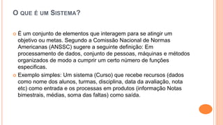 O QUE É UM SISTEMA?
 É um conjunto de elementos que interagem para se atingir um
objetivo ou metas. Segundo a Comissão Nacional de Normas
Americanas (ANSSC) sugere a seguinte definição: Em
processamento de dados, conjunto de pessoas, máquinas e métodos
organizados de modo a cumprir um certo número de funções
especificas.
 Exemplo simples: Um sistema (Curso) que recebe recursos (dados
como nome dos alunos, turmas, disciplina, data da avaliação, nota
etc) como entrada e os processas em produtos (informação Notas
bimestrais, médias, soma das faltas) como saída.
 