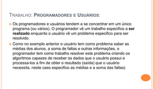 TRABALHO: PROGRAMADORES E USUÁRIOS:
 Os programadores e usuários tendem a se concentrar em um único
programa (ou vários). O programador vê um trabalho especifico a ser
realizado enquanto o usuário vê um problema especifico para ser
resolvido.
 Como no exemplo anterior o usuário tem como problema saber as
médias dos alunos, a soma de faltas e outras informações, o
programador tem como trabalho resolver este problema criando os
algoritmos capazes de receber os dados que o usuário possui e
processa-los a fim de obter o resultado (saída) que o usuário
necessita, neste caso especifico as médias e a soma das faltas)
 