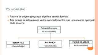 POLIMORFISMO
 Palavra de origem grega que significa “muitas formas”.
 Tais formas se referem aos vários comportamentos que uma mesma operação
pode assumir.
Aplicação financeira
+CalcularSaldo()
RENDA FIXA POUPANÇA FUNDO DE AÇÕES
+CalcularSaldo() +CalcularSaldo() +CalcularSaldo()
 