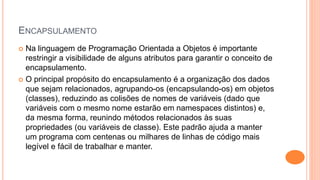 ENCAPSULAMENTO
 Na linguagem de Programação Orientada a Objetos é importante
restringir a visibilidade de alguns atributos para garantir o conceito de
encapsulamento.
 O principal propósito do encapsulamento é a organização dos dados
que sejam relacionados, agrupando-os (encapsulando-os) em objetos
(classes), reduzindo as colisões de nomes de variáveis (dado que
variáveis com o mesmo nome estarão em namespaces distintos) e,
da mesma forma, reunindo métodos relacionados às suas
propriedades (ou variáveis de classe). Este padrão ajuda a manter
um programa com centenas ou milhares de linhas de código mais
legível e fácil de trabalhar e manter.
 