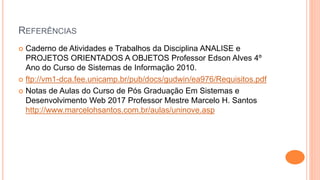 REFERÊNCIAS
 Caderno de Atividades e Trabalhos da Disciplina ANALISE e
PROJETOS ORIENTADOS A OBJETOS Professor Edson Alves 4º
Ano do Curso de Sistemas de Informação 2010.
 ftp://vm1-dca.fee.unicamp.br/pub/docs/gudwin/ea976/Requisitos.pdf
 Notas de Aulas do Curso de Pós Graduação Em Sistemas e
Desenvolvimento Web 2017 Professor Mestre Marcelo H. Santos
http://www.marcelohsantos.com.br/aulas/uninove.asp
 