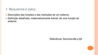 1. REQUISITOS É (SÃO):
 Descrições das funções e das restrições de um sistema;
 Definição detalhada, matematicamente formal, de uma função do
sistema.
Referência: Sommerville p.82
 