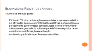ELICITAÇÃO DE REQUISITOS E ANALISE
 Divide-se em duas partes:
1. Elicitação: Técnica de interação com usuários, atores ou envolvidos
em atividades para se obter informações relativas a um processo ou
procedimento que se deseja conhecer. Esta técnica é comumente
utilizada na engenharia de software para definir os requisitos de um
de sistemas de informação ou aplicação.
2. Analise do que foi elicitado: Processo de análise
 