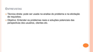 ENTREVISTAS
 Técnica direta: pode ser usada na analise do problema e na elicitação
de requisitos;
 Objetivo: Entender os problemas reais e soluções potenciais das
perspectivas dos usuários, clientes etc.
 