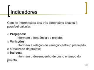 Indicadores
Com as informações das três dimensões chaves é
possível cálcular:

o Projeções:
       Informam a tendência do projeto;
o Variações:
       Informam a relação de variação entre o planejado
e o realizado do projeto;
o Índices:
       Informam o desempenho de custo e tempo do
projeto.
                                                      14/53
 