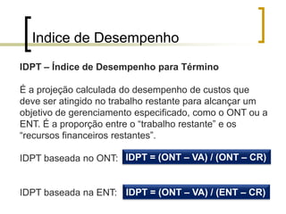 Indice de Desempenho
IDPT – Índice de Desempenho para Término

É a projeção calculada do desempenho de custos que
deve ser atingido no trabalho restante para alcançar um
objetivo de gerenciamento especificado, como o ONT ou a
ENT. É a proporção entre o “trabalho restante” e os
“recursos financeiros restantes”.

IDPT baseada no ONT: IDPT = (ONT – VA) / (ONT – CR)


IDPT baseada na ENT: IDPT = (ONT – VA) / (ENT – CR)
 