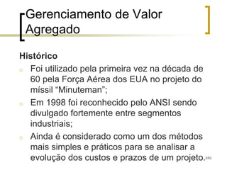 Gerenciamento de Valor
 Agregado

Histórico
o Foi utilizado pela primeira vez na década de
  60 pela Força Aérea dos EUA no projeto do
  míssil “Minuteman”;
o Em 1998 foi reconhecido pelo ANSI sendo
  divulgado fortemente entre segmentos
  industriais;
o Ainda é considerado como um dos métodos
  mais simples e práticos para se analisar a
  evolução dos custos e prazos de um projeto.2/53
 