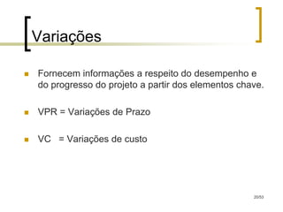 Variações

   Fornecem informações a respeito do desempenho e
    do progresso do projeto a partir dos elementos chave.

   VPR = Variações de Prazo

   VC = Variações de custo




                                                      20/53
 
