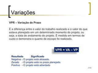 Variações
VPR – Variação de Prazo

É a diferença entre o valor do trabalho realizado e o valor do que
estava planejado em um determinado momento do projeto, ou
seja, a data de andamento do projeto. É medido em termos de
custo e demonstra o quanto de escopo foi realizado.



                                       VPR = VA – VP
 Resultado         Significado
 Negativo - O projeto está atrasado.
 Zerado - O projeto está no prazo planejado.
 Positivo - O projeto está adiantado
                                                                     21/53
 