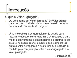 Introdução
O que é Valor Agregado?
o   Dá-se o nome de “valor agregado” ao valor orçado
    para realizar o trabalho de um determinado período
    de tempo do horizonte do projeto.

o   Uma metodologia de gerenciamento usada para
    integrar o escopo, o cronograma e os recursos e para
    medir objetivamente o desempenho e o progresso do
    projeto. O desempenho é medido pela comparação
    entre o valor agregado e o custo real. O progresso é
    medido pela comparação entre o valor agregado e o
    valor planejado.                                     3/53

                                             PMBOK 2008
 