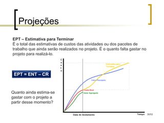 Projeções
EPT – Estimativa para Terminar
É o total das estimativas de custos das atividades ou dos pacotes de
trabalho que ainda serão realizados no projeto. É o quanto falta gastar no
projeto para realizá-lo.




 EPT = ENT – CR


Quanto ainda estima-se
gastar com o projeto a
partir desse momento?

                                                                             30/53
 