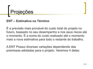 Projeções
ENT – Estimativa no Término

É a previsão mais provável do custo total do projeto no
futuro, baseado no seu desempenho e nos seus riscos até
o momento. É a soma do custo realizado até o momento
mais a nova estimativa para todo o restante do trabalho.

A ENT Possui diversas variações dependendo das
premissas adotadas para o projeto. Veremos 4 delas:



                                                      31/53
 