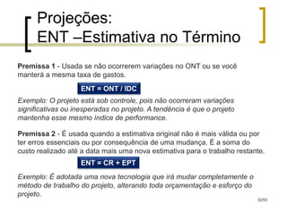 Projeções:
      ENT –Estimativa no Término
Premissa 1 - Usada se não ocorrerem variações no ONT ou se você
manterá a mesma taxa de gastos.
                    ENT = ONT / IDC
Exemplo: O projeto está sob controle, pois não ocorreram variações
significativas ou inesperadas no projeto. A tendência é que o projeto
mantenha esse mesmo índice de performance.

Premissa 2 - É usada quando a estimativa original não é mais válida ou por
ter erros essenciais ou por consequência de uma mudança. É a soma do
custo realizado até a data mais uma nova estimativa para o trabalho restante.
                    ENT = CR + EPT
Exemplo: É adotada uma nova tecnologia que irá mudar completamente o
método de trabalho do projeto, alterando toda orçamentação e esforço do
projeto.
                                                                          32/53
 