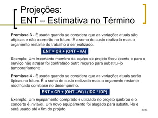 Projeções:
     ENT – Estimativa no Término
Premissa 3 - É usada quando se considera que as variações atuais são
atípicas e não ocorrerão no futuro. É a soma do custo realizado mais o
orçamento restante do trabalho a ser realizado.
                  ENT = CR + (ONT – VA)
Exemplo: Um importante membro da equipe de projeto ficou doente e para o
serviço não atrasar foi contratado outro recurso para substituí-lo
temporariamente.
Premissa 4 - É usada quando se considera que as variações atuais serão
típicas no futuro. É a soma do custo realizado mais o orçamento restante
modificado com base no desempenho.
                 ENT = CR + (ONT –VA) / (IDC * IDP)
Exemplo: Um equipamento comprado e utilizado no projeto quebrou e o
concerto é inviável. Um novo equipamento foi alugado para substituí-lo e
será usado até o fim do projeto                                            33/53
 