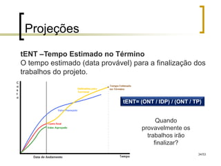Projeções
tENT –Tempo Estimado no Término
O tempo estimado (data provável) para a finalização dos
trabalhos do projeto.


                              tENT= (ONT / IDP) / (ONT / TP)


                                           Quando
                                     provavelmente os
                                       trabalhos irão
                                          finalizar?
                                                          34/53
 