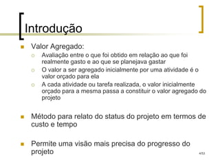 Introdução
    Valor Agregado:
        Avaliação entre o que foi obtido em relação ao que foi
         realmente gasto e ao que se planejava gastar
        O valor a ser agregado inicialmente por uma atividade é o
         valor orçado para ela
        A cada atividade ou tarefa realizada, o valor inicialmente
         orçado para a mesma passa a constituir o valor agregado do
         projeto


    Método para relato do status do projeto em termos de
     custo e tempo

    Permite uma visão mais precisa do progresso do
     projeto                                                    4/53
 