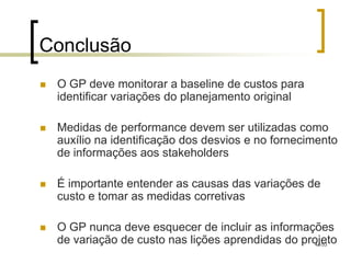 Conclusão
   O GP deve monitorar a baseline de custos para
    identificar variações do planejamento original

   Medidas de performance devem ser utilizadas como
    auxílio na identificação dos desvios e no fornecimento
    de informações aos stakeholders

   É importante entender as causas das variações de
    custo e tomar as medidas corretivas

   O GP nunca deve esquecer de incluir as informações
    de variação de custo nas lições aprendidas do projeto
                                                     41/53
 