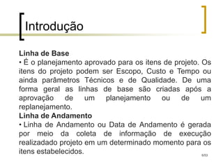Introdução

Linha de Base
• É o planejamento aprovado para os itens de projeto. Os
itens do projeto podem ser Escopo, Custo e Tempo ou
ainda parâmetros Técnicos e de Qualidade. De uma
forma geral as linhas de base são criadas após a
aprovação     de     um  planejamento    ou    de     um
replanejamento.
Linha de Andamento
• Linha de Andamento ou Data de Andamento é gerada
por meio da coleta de informação de execução
realizadado projeto em um determinado momento para os
itens estabelecidos.                                  6/53
 