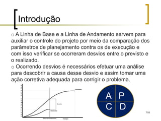 Introdução
o A Linha de Base e a Linha de Andamento servem para
auxiliar o controle do projeto por meio da comparação dos
parâmetros de planejamento contra os de execução e
com isso verificar se ocorreram desvios entre o previsto e
o realizado.
o Ocorrendo desvios é necessários efetuar uma análise
para descobrir a causa desse desvio e assim tomar uma
ação corretiva adequada para corrigir o problema.


                                       A P
                                       C D              7/53
 