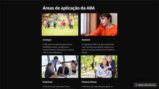 Áreas de aplicação da ABA
Crianças
A ABA pode ser aplicada para ensinar
habilidades sociais, acadêmicas e
comportamentos adequados a crianças
com ou sem diagnóstico.
Autismo
O tratamento ABA é um dos tratamentos
mais utilizados para ajudar crianças com
autismo e outros transtornos do espectro
autista.
Empresas
A ABA pode ser usada para treinar
Pessoas Idosas
A ABA tem sido aplicada para ajudar as
 