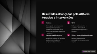 Resultados alcançados pela ABA em
terapias e intervenções
1 Autismo
Diminuição de comportamentos
estereotipados e agressivos,
aumento da comunicação social,
melhoria de habilidades acadêmicas
e funcionais.
2 TDAH
Melhoria do desempenho
acadêmico, diminuição de
comportamentos impulsivos e
inquietos.
3 Transtornos Alimentares
Aumento do interesse por alimentos
saudáveis e diminuição dos
comportamentos restritivos.
4 Vícios e Dependências Químicas
Melhoria no autocontrole,
diminuição dos comportamentos
viciantes.
 
