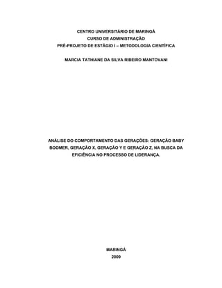 CENTRO UNIVERSITÁRIO DE MARINGÁ
               CURSO DE ADMINISTRAÇÃO
   PRÉ-PROJETO DE ESTÁGIO I   METODOLOGIA CIENTÍFICA


      MARCIA TATHIANE DA SILVA RIBEIRO MANTOVANI




ANÁLISE DO COMPORTAMENTO DAS GERAÇÕES: GERAÇÃO BABY
BOOMER, GERAÇÃO X, GERAÇÃO Y E GERAÇÃO Z, NA BUSCA DA
         EFICIÊNCIA NO PROCESSO DE LIDERANÇA.




                       MARINGÁ
                         2009
 