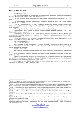 C. G. JUNG Análise de Sonhos (1928- 1930) xi
Lista de Abreviaturas
LISTA DE ABREVIATURAS31
B.S. = Bollingen Series
C. G. Jung: Letters. Editado por Gerhard Adler em colaboração com Aniela Jaffé. Traduções do Alemão por R.
F. C. Hull, Princeton (B. S. XCV) e Londres, 1973, 1975, 2 volumes.
C. G. Jung: Word and Image. Editado por Aniela Jaffé; tradução Krishna Winston, Princeton (B. S. XCVII: 2),
1979.
C. G. Jung Speaking: Interviews and Encounters. Editado por William McGuire e R. F. C. Hull. Princeton
(B.S. XCVII) e Londres, 1977.
CW = The Collected Works of C. G. Jung32
. Editado por Gerhard Adler, Michael Fordham e Herbert Read;
William McGuire, Editor Executivo; traduções por R. F. C. Hull. Nova Iorque e Princeton (B. S. XX) e Londres, 1953-
1979, 20 volumes.
ETH = Eidgenössische Technische Hochschule (Instituto Técnico Federal), Zurique.
The Freud/Jung Letters33
. Editado por William McGuire; traduzido por Ralph Manheim e R. F. C. Hull.
Princeton (B. S. XCIV) e Londres, 1974.
Golden Flower = The Secret of the Golden Flower34
, traduzido do chinês por Richard Wilhelm, com
comentários de C. G. Jung; traduzido para o inglês por Cary F. Baynes. Nova Iorque e Londres, 1931; revisado e
argumentado em 1962.
I Ching = The I Ching, or Book of Changes35
. A tradução de Richard Wilhelm vertida para o inglês por Cary F.
Baynes. Terceira Edição, Princeton (B.S. XIX) e Londres, 1967.
LCL = Loeb Classical Library.
Letters = C. G. Jung: Letters.
MDR = Memories, Dreams, Reflections by C. G. Jung. Registrado e editado por Aniela Jaffé; traduzido por
Richard e Clara Winston. Nova Iorque e Londres, 1963. (Como as edições são diferentemente paginadas, duplas
citações de páginas são fornecidas)36
.
R.F.C.H. = R.F.C. Hull.
Sems. = Edições anteriores do seminário presente. Um número como índice37
(subscrito) indica uma edição em
particular.
Spring: An Annual of Archetypal Psychology and Jungian Thought. Nova Iorque, 1941-1969; Zurique, 1970-
1977; Dallas, 1978.
Symbols of Transformation, edição de 1912 = Psychology of the Unconscious; a Study of the Transformations
and Symbolisms of the Libido. Traduzido por Beatrice M. Hinkle. Nova Iorque e Londres, 1916. Traduzido de
Wandlungen und Symbole der Libido. Leipzig and Vienna, 191238
.
The Zofingia Lectures. Editado por William McGuire, traduzido por Jan van Heurck. (CW, volume
suplementar A). Princeton (B.S. XX: A) e Londres, 1983.
31(N. do T.): Algumas das fontes, ao longo do texto, são também citadas em termos de sua publicação em português, onde é
possível. Onde não há essa referência, vale a publicação em língua inglesa.
32(N. do T.): Embora não estejam todos em língua portuguesa, já há uma parte dos volumes da obra de Jung publicados pela Editora
Vozes. A correspondência na numeração de volumes, para estes publicados em português, é a mesma da publicação em inglês.
33(N. do T.): Correspondência Completa de S. Freud e C. G. Jung, publicado pela Editora Imago. Segunda Edição, Revisada, 1993.
34(N. do T.): O Segredo da Flor de Ouro. Existe uma versão em português desse livro, editado pela Vozes.
35(N. do T.): I Ching. o Livro das Mutações. Existe uma versão em português desse livro, com prefácio de C. G. Jung, editado pela
Pensamento.
36(N. do T.): Memórias, Sonhos, Reflexões, Editora Nova Fronteira. As referências de página, quando houverem, referem-se à 14a.
Edição.
37(N. do T.): Na edição original em inglês, usam-se números como expoente. Esta mudança foi feita na tradução para evitar
confusões com os indicadores de rodapé.
38(N. do T.): A edição portuguesa de Símbolos da Transformação está no volume XII das obras de Jung. Contudo, a edição atual tem
consideráveis modificações com relação à obra original de 1912. Neste sentido, costuma-se considerar a obra de 1912 como uma
obra diferente da obra atual.
Troca de Livros
http://www.trocadelivros.kit.net
trocadelivros@pop.com.br
 