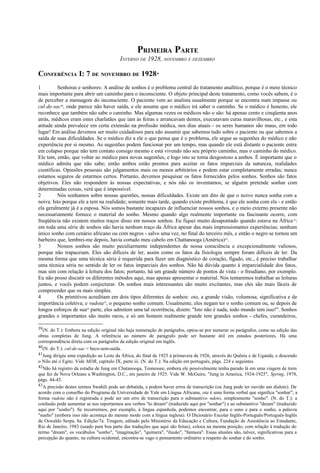 PRIMEIRA PARTE
INVERNO DE 1928, NOVEMBRO E DEZEMBRO
CONFERÊNCIA I: 7 DE NOVEMBRO DE 192839
1 Senhoras e senhores: A análise de sonhos é o problema central do tratamento analítico, porque é o meio técnico
mais importante para abrir um caminho para o inconsciente. O objeto principal deste tratamento, como vocês sabem, é o
de perceber a mensagem do inconsciente. O paciente vem ao analista usualmente porque se encontra num impasse ou
cul-de-sac40
, onde parece não haver saída, e ele assume que o médico irá saber o caminho. Se o médico é honesto, ele
reconhece que também não sabe o caminho. Mas algumas vezes os médicos não o são: há apenas cento e cinqüenta anos
atrás, médicos eram estes charlatães que iam às feiras e arrancavam dentes, executavam curas maravilhosas, etc., e esta
atitude ainda prevalece em certa extensão na profissão médica, nos dias atuais - os seres humanos são maus, em todo
lugar! Em análise devemos ser muito cuidadosos para não assumir que sabemos tudo sobre o paciente ou que sabemos a
saída de suas dificuldades. Se o médico diz a ele o que pensa que é o problema, ele segue as sugestões do médico e não
experiência por si mesmo. As sugestões podem funcionar por um tempo, mas quando ele está distante o paciente entra
em colapso porque não tem contato consigo mesmo e está vivendo não seu próprio caminho, mas o caminho do médico.
Ele tem, então, que voltar ao médico para novas sugestões, e logo isto se torna desgostoso a ambos. É importante que o
médico admita que não sabe; então ambos estão prontos para aceitar os fatos imparciais da natureza, realidades
científicas. Opiniões pessoais são julgamentos mais ou menos arbitrários e podem estar completamente erradas; nunca
estamos seguros de estarmos certos. Portanto, devemos pesquisar os fatos fornecidos pelos sonhos. Sonhos são fatos
objetivos. Eles não respondem às nossas expectativas, e nós não os inventamos; se alguém pretende sonhar com
determinadas coisas, verá que é impossível.
2 Nós sonhamos sobre nossas questões, nossas dificuldades. Existe um dito de que o noivo nunca sonha com a
noiva. Isto porque ele a tem na realidade; somente mais tarde, quando existe problema, é que ele sonha com ela - e então
ela geralmente já é a esposa. Nós somos bastante incapazes de influenciar nossos sonhos, e o meio externo presente não
necessariamente fornece o material do sonho. Mesmo quando algo realmente importante ou fascinante ocorre, com
freqüência não existem muitos traços disso em nossos sonhos. Eu fiquei muito desapontado quando estava na África41
:
em toda uma série de sonhos não havia nenhum traço da África apesar das mais impressionantes experiências; nenhum
único sonho com cenário africano ou com negros - salvo uma vez, no final do terceiro mês, e então o negro se tornou um
barbeiro que, lembrei-me depois, havia cortado meu cabelo em Chattanooga (América)42
.
3 Nossos sonhos são muito peculiarmente independentes de nossa consciência e excepcionalmente valiosos,
porque não trapaceiam. Eles são difíceis de ler, assim como os fatos da fisiologia sempre foram difíceis de ler. Da
mesma forma que uma técnica séria é requerida para fazer um diagnóstico de coração, fígado, etc., é preciso trabalhar
uma técnica séria no sentido de ler os fatos imparciais dos sonhos. Não há dúvida quanto à imparcialidade dos fatos,
mas sim com relação à leitura dos fatos; portanto, há um grande número de pontos de vista - o freudiano, por exemplo.
Eu não posso discutir os diferentes métodos aqui, mas apenas apresentar o material. Nós tentaremos trabalhar as leituras
juntos, e vocês podem conjecturar. Os sonhos mais interessantes são muito excitantes, mas eles são mais fáceis de
compreender que os mais simples.
4 Os primitivos acreditam em dois tipos diferentes de sonhos: ota, a grande visão, volumosa, significativa e de
importância coletiva; e vudota43
, o pequeno sonho comum. Usualmente, eles negam ter o sonho comum ou, se depois de
longos esforços de sua44
parte, eles admitem uma tal ocorrência, dizem: "Isto não é nada, todo mundo tem isso!". Sonhos
grandes e importantes são muito raros, e só um homem realmente grande tem grandes sonhos - chefes, curandeiros,
39(N. do T.): Embora na edição original não haja numeração de parágrafos, optou-se por numerar os parágrafos, como na edição das
obras completas de Jung. A referência ao número de parágrafo pode ser bastante útil em estudos posteriores. Há uma
correspondência direta com os parágrafos da edição original em inglês.
40(N. do T.): cul-de-sac = beco-sem-saída.
41Jung dirigiu uma expedição ao Leste da África, do final de 1925 à primavera de 1926, através do Quênia e de Uganda, e descendo
o Nilo até o Egito. Vide MDR, capítulo IX, parte iii. (N. do T.): Na edição em português, págs. 224 e seguintes.
42Não há registro da estadia de Jung em Chatanooga, Tennessee, embora ele possivelmente tenha parado lá em uma viagem de trem
que fez de Nova Orleans a Washington, D.C., em janeiro de 1925. Vide W. McGuire, "Jung in America, 1924-1925", Spring, 1978,
págs. 44-45.
43A precisão destes termos Swahili pode ser debatida, e podem haver erros de transcrição (ou Jung pode ter ouvido um dialeto). De
acordo com o conselho do Programa da Universidade de Yale em Língua Africana, ota é uma forma verbal que significa "sonhar"; a
forma vudota não é registrada e pode ser um erro de transcrição para o substantivo ndoto, simplesmente "sonho". (N. do T.): a
confusão pode aumentar se nos reportarmos aos verbos "to dream" (traduzido aqui por "sonhar") e ao substantivo "dream" (traduzido
aqui por "sonho"). Se recorrermos, por exemplo, à língua espanhola, podemos encontrar, para o sono e para o sonho, a palavra
"sueño" (embora isso não aconteça do mesmo modo com a língua inglesa). O Dicionário Escolar Inglês-Português/Português-Inglês
de Oswaldo Serpa, 8a. Edição/7a. Tiragem, editado pelo Ministério da Educação e Cultura, Fundação de Assistência ao Estudante,
Rio de Janeiro, 1983 (usado para boa parte das traduções que aqui são feitas), coloca na mesma posição, com relação à tradução do
termo "dream", os vocábulos "sonho", "imaginação", "quimera", "ilusão", "fantasia". Essas alusões são, talvez, significativas para a
percepção do quanto, na cultura ocidental, encontra-se vago o pensamento ordinário a respeito do sonhar e do sonho.
 