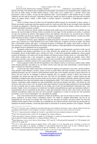 C. G. JUNG Análise de Sonhos (1928- 1930) 2
Inverno de 1928: Primeira Parte, novembro e dezembro Conferência I: 7 de novembro de 1928
pessoas com mana. Eles disseram que eu também teria uma grande visão porque eu era um grande senhor, e alguém com
cem anos de idade, porque eu tinha cabelos brancos e estava apto a ler o grande livro, o Alcorão. Nosso usual
preconceito45
contra os sonhos - de que eles não significam nada - é provavelmente a velha tradição de que os sonhos
ordinários não têm nada de relevante. Exploradores dizem que, quando um chefe ou alguém com mana tem um grande
sonho, ele sempre chama a aldeia, e todos sentam e escutam, esperam e consideram, e freqüentemente seguem o
conselho dado.
5 Talvez os últimos traços de sonhos com tal importância pública possam ser encontrados na época romana. A
filha de um senador sonhou que uma deusa apareceu para ela e reprovou-a pelo fato de que seu templo estava decadente
em função da negligência; e falou-lhe que ele devia ser reconstruído. Então ela foi ao senado e relatou seu sonho, e os
senadores decidiram reconstruir o templo46
.
6 Outro fato ocorreu em Atenas, quando um famoso poeta sonhou que um certo homem havia roubado um vaso
precioso de ouro do templo de Hermes, tendo-o escondido em certo lugar. Ele não acreditava em sonhos, e a primeira
vez que isso aconteceu ele rejeitou. Mas quando ocorreu uma segunda e uma terceira vez, ele pensou que os deuses
estavam insistindo e que devia ser verdade. Ele foi ao Areópago, o equivalente do Senado Romano, e contou seu sonho.
Então uma busca foi feita, o ladrão foi encontrado, e o vaso foi recuperado47
.
7 Os primitivos africanos, agora, dependem do inglês para guiá-los, não mais do sonho do feiticeiro. A opinião
geral é que o feiticeiro ou o chefe deixaram de ter esses sonhos desde que os ingleses estiveram na região. Eles dizem
que o comissariado conhece tudo agora - as fronteiras da guerra, as fronteiras dos campos, quem matou a ovelha, etc.
Isso mostra que o sonho tem formalmente uma função social e política, o líder apreendendo seus pensamentos direto do
céu, guiando seu povo diretamente de seu inconsciente.
8 Rasmussen soube de um esquimó (filho de uma mulher esquimó e um dinamarquês, que havia vivido com ele
na Groenlândia) uma história maravilhosa de um velho feiticeiro que, guiado por um sonho, levou sua tribo da
Groenlândia, através da Baía Baffin, para a América do Norte. A tribo havia aumentado rapidamente e houve grande
escassez de alimentos, e ele sonhou com um país distante com fartura de peixes, baleias, focas, etc., uma região fértil. A
tribo inteira acreditou nele e eles começaram a viagem através do gelo. Na metade do caminho, certos velhos
começaram a duvidar, como acontece sempre: a visão está certa ou errada? Então metade da tribo voltou, somente para
perecer, enquanto o sonhador continuou com a outra metade e chegou à costa da América do Norte48
.
9 Nossos pequenos sonhos não têm tal importância, nem soluções coletivas ou universais, embora sejam válidos
numa situação particular, mas pode-se ver, em sonhos comuns como estes que estou selecionando, a mesma função de
guia e a tentativa de solucionar o problema.
10 A pessoa de cujos sonhos vamos falar é um homem de negócios com quarenta e cinco anos, um bom intelecto,
culto, próspero, muito educado e sociável, casado, com três ou quatro filhos; não muito neurótico, porém suscetível; seu
problema principal é que ele é irritável e particularmente ansioso para evitar situações nas quais se possa reprová-lo ou
feri-lo. Ele teve uma dor no estômago e sentiu-se nauseado uma vez, quando a polícia o deteve por excesso de
velocidade. Isto mostra que algo não está bem certo. Ele tenta ser terrivelmente correto, e apenas aqueles que têm
habilidade ou tendência para serem incorretos tentam ser tão corretos, para atingir a perfeição; quando as pessoas tentam
ser anormalmente boas, algo está tentando tornar-se absolutamente errado49
. Ele é muito correto na superfície - maneiras,
discurso, vestimentas, muito cuidadoso em cada possibilidade; não fuma em demasia nem bebe, e tem pontos de vista
razoáveis sobre como se deve viver. No entanto, detrás desta superfície virtuosa há algum problema em sua sexualidade;
ele tem se tornado mais ou menos afastado de sua mulher, que já não está particularmente interessada nele e está,
portanto, frígida. Assim, ele começou a ser atraído por novidades, principalmente por aquilo que chamamos mulheres50
;
ocasionalmente, ele vai a prostitutas de alta classe, e então, para compensar, tenta ser mais e mais correto. Ele não quer
enfrentar seu problema, explica isso como um "erro ocasional", arrepende-se e, a cada vez, diz que isso "não acontecerá
novamente", como é com a masturbação - até o dia depois de amanhã.
11 Esta é uma maneira imoral de comportar-se diante do problema, e por isso ele nunca se resolve, mas mantém a
pessoa sentindo-se, de modo crônico, moralmente inferior. Um estado de mórbida inferioridade, que tem de ser
compensado por um excesso de correção, não é bom para ele, nem para sua família, nem para outrem. Isso tem uma
influência muito negativa sobre sua mulher; ela é congelada por sua extrema correção, de tal modo que ela não pode ser
imprópria de maneira nenhuma, e assim não pode tornar-se consciente de si mesma, punindo-o com a frigidez. Tamanha
44(N. do T.): Sua parte, aqui, é referência a um esforço feito por um no sentido de convencer o outro, e não do esforço do outro por
seu próprio convencimento: no texto original, "your part" é referência a você (ou vocês) e não a ele/ela (ou eles/elas).
45(N. do T.): Aqui, preconceito é tradução de "prejudice", que também tem uma conotação de prejuízo ou perda.
46Vide "The Tavistock Lectures" (1935), CW 18, parágrafo 250. A deusa é Minerva.
47Idem nota anterior. O poeta é Sófocles, o templo era o de Héracles, e o sonho está documentado em "Life of Sophocles", século
XII, em Sophoclis Fabulae, editado por A. C. Pearson (Oxford, 1924), p. xix.
48Knud Rasmussen, Across Arctic America (Nova Iorque, 1927), cap. III: "A Wizard and His Household". Cf. "The Symbolic Life"
(1939), CW 18, parág. 674.
49(N. do T.): Este trecho está escrito da seguinte forma: "when people try to be abnormally good, something is trying to go
absolutely wrong" (pág. 6 no original). A tradução é a mais próxima possível do literal, uma vez que a referência, aqui, é,
provavelmente, ao funcionamento do inconsciente no lugar de "something" - algo, ou alguma coisa.
50(N. do T.): Expressão original desta oração: "chiefly by what we call women" (pág. 6). Novamente, é caso de uma tradução literal.
Troca de Livros
http://www.trocadelivros.kit.net
trocadelivros@pop.com.br
 
