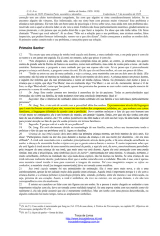 C. G. JUNG Análise de Sonhos (1928- 1930) 3
Inverno de 1928: Primeira Parte, novembro e dezembro Conferência I: 7 de novembro de 1928
correção tem um efeito terrivelmente congelante, faz com que alguém se sinta consideravelmente inferior. Se eu
encontro alguém tão virtuoso, fico infernizado, não me sinto bem com pessoas muito virtuosas! Este problema o
afundava num pântano. Ele tem lido um bom tanto de psicologia e livros sobre sexo, mas ainda tem este problema não-
resolvido com o qual se deveria lidar; aí ele veio a mim. Embora não fosse particularmente neurótico, gradativamente as
coisas pioravam, e ele pensou que eu podia dizer-lhe o que fazer a respeito. Eu disse que não tinha idéia. Ele ficou
chateado: "Pensei que você saberia". Aí eu disse: "Não sei a solução para o seu problema, mas existem sonhos, fatos
imparciais, que podem fornecer informação; vamos ver o que eles dizem". Então começamos a analisar os sonhos dele.
O primeiro sonho contém todo o seu problema, e uma pista para sua solução.
Primeiro Sonho51
12 "Eu escuto que uma criança de minha irmã caçula está doente, e meu cunhado vem, e me pede para ir com ele
ao teatro e a um jantar em seguida. Eu já comi; no entanto, acho que posso ir com ele.
13 "Nós chegamos a uma grande sala, com uma comprida mesa de jantar, ao centro, já arrumada; nos quatro
cantos da grande sala há fileiras de bancos ou assentos, como num anfiteatro, mas estão de costas para a mesa - de modo
contrário. Sentamo-nos, e pergunto a meu cunhado por que sua esposa não veio. Aí eu penso que é provavelmente
porque a criança está doente, e pergunto como ela está. Ele diz que ela está bem melhor, só com um pouco de febre.
14 "Então eu estou na casa de meu cunhado, e vejo a criança, uma menininha com um ou dois anos de idade. (Ele
acrescenta: não há uma tal menina na realidade, mas havia um menino de dois anos). A criança parece um pouco doente,
e alguém me informa que ela não pronunciaria o nome de minha esposa, Maria. Eu pronuncio este nome e peço à
criança que o repita, que diga 'Tia Maria', mas eu realmente digo 'Tia Mari-', e em vez de, meramente, deixar o 'a' de
fora, eu digo 'Mari-ah-ah', como que bocejando, apesar dos protestos das pessoas ao meu redor contra aquela maneira de
pronunciar o nome de minha esposa".
15 Dr. Jung: Este sonho comum nos introduz à atmosfera do lar do paciente. Todas as particularidades aqui
fornecidas são sobre sua família, de onde podemos tirar uma conclusão importante. Qual é?
16 Sugestão: Que o interesse do sonhador estava muito centrado em sua família e nos indivíduos particularmente
próximos?
17 Dr. Jung: Sim, e isto está de acordo com a proverbial idéia dos sonhos. Expressamo-nos através da linguagem
que é mais facilmente acessível para nós; vemos isto nos sonhos dos camponeses, soldados, etc., que sonham com coisas
familiares, a linguagem diferindo de acordo com a profissão. Devo também enfatizar o fato de que este homem tem
vivido muito no estrangeiro; ele é um homem do mundo, um grande viajante. Então, por que ele não sonha com este
lado de sua existência, cenário, etc.? Os sonhos posteriores não têm nada a ver com seu lar; logo, há uma razão especial
para prestar atenção no fato de que ele sonha primeiro em termos familiares.
18 Sugestão: É porque está aí a sede de seu problema?
19 Dr. Jung: Ele está obviamente detido na terminologia de sua família; assim, talvez seu inconsciente tenda a
enfatizar o fato de que seu problema está lá. Agora os detalhes.
20 Criança de sua irmã caçula: dois anos atrás sua primeira criança morreu, um belo menino de dois anos. Ele
disse: "Participamos muito na dor dos pais durante a doença da criança e em sua morte por disenteria - ele era meu
afilhado". A irmã está conectada com o sonhador principalmente através desta perda, e há uma situação semelhante no
sonho: a doença da menininha lembra a época em que o garoto estava doente e morreu. É muito importante saber que
ele está ligado à irmã através de uma memória emocional de perda; e aqui ele está, de novo, emocionalmente perturbado
pela imagem de uma criança de sua irmã, que mais uma vez está doente. Agora ele está ameaçado com uma perda
similar, mas esta é psicológica, uma simbólica façon de parler52
, representada por uma menina. A situação, portanto, é
muito semelhante, embora na realidade não seja nada dessa espécie, não há doença na família. Se uma criança de sua
irmã estivesse realmente doente, poderíamos dizer que o sonho coincidiu com a realidade. Mas não é isso, esta é apenas
uma memória visual trazida à tona para construir a imagem da menina. Tal caso imaginário sempre se refere ao
sonhador; a memória visual [ou imagem memorizada] deve ser tomada como metáfora.
21 Sua irmã caçula sempre foi seu animalzinho de estimação. Ela é onze anos mais nova, e ele a ama
carinhosamente, apesar de ter judiado muito dela quando eram crianças. Aquela irmã é importante porque é o elo com a
criança doente, e a criança pertence à psicologia própria dele, estando, portanto, entre ele mesmo e sua irmã caçula, ou
seja, próxima de seu coração. Assim, a irmã é simbólica; ela vive no exterior, em um país distante, e ele não tem
correspondência com ela atualmente.
22 É mister ser cauteloso ao lidar com tais figuras em um sonho. Se a pessoa é muito chegada ao sonhador e tem
importantes relações com ele, deve ser tomada como realidade tangível. Se uma esposa sonha com seu marido como ele
realmente é, ela não pode assumir que ele é meramente simbólico. Mas um sonho com uma pessoa desconhecida, ou
alguém conhecido há muito tempo, torna-se amplamente simbólico.
51(N. do T.): Esse sonho é mencionado por Jung no Vol. XVI de suas obras, A Prática da Psicoterapia, no capítulo IV, Objetivos da
Psicoterapia, parágrafos 92 a 94.
52(N. do T.): façon de parler = forma de falar.
Troca de Livros
http://www.trocadelivros.kit.net
trocadelivros@pop.com.br
 