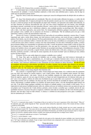 C. G. JUNG Análise de Sonhos (1928- 1930) 4
Inverno de 1928: Primeira Parte, novembro e dezembro Conferência I: 7 de novembro de 1928
23 A irmã menor tem se tornado um tanto indiferente para ele atualmente, e não desempenha nenhum papel na
vida presente do sonhador. A teoria freudiana explicaria a irmã como uma substituta para a esposa, mas há algo no
sonho que nos permitiria pensar assim?
24 Sugestão: Seria a irmã uma substituta para a esposa por causa do enfraquecimento da afeição dele em ambos os
casos?
25 Dr. Jung: Este elemento pode ser considerado. Mas ela é, de todo modo, diferente da esposa, e o sonho não dá
pistas para a identidade dela. O aspecto principal da irmã não permite assumir que ela é uma substituta para a esposa, e
ela não é a irmã real porque ela não desempenha um papel atual. Portanto, ela representa uma mulher desconhecida, ou
um fator feminino de natureza desconhecida nele, que tem uma criança imaginária que está doente, uma mitologia
psicológica, pessoal, concluindo em uma atmosfera obscura53
, assim como se estivéssemos ignorantes de todo o sonho.
Assim, devemos assumir que isto é simbolismo subjetivo, uma condição peculiar na psicologia dele. Meu método, e
cabo a rabo, é não fazer suposições, mas aceitar fatos. Em interpretações arbitrárias qualquer coisa pode ser substituta
para qualquer coisa; cuidado com os prejuízos em favorecer a substituição. Não há nenhuma prova de que a irmã
represente a esposa, os fatos são precisamente contra isso.
26 Doença da Criança: A primeira criança de sua irmã sofreu de um problema intestinal e morreu disso. É muito
importante que, após a morte desta criança, sua irmã tornou-se muito ansiosa, com receio de que o segundo menino
pudesse ficar doente, mas ele não adoeceu. Ela ficou particularmente séria e entrou para a Christian Science, e foi como
se o garoto estivesse realmente melhor; o homem não sabe se isto foi uma coincidência ou conseqüência do fato de que
a irmã estivesse mais calma e tratasse a criança com mais autoconfiança. Se uma mãe é torturada por medos, a criança
provavelmente falhará em corresponder às expectativas da mãe. A morte da primeira criança tendo o efeito de fazer sua
irmã entrar para a Christian Science é um fato pertinente a ela, mas aqui ele o menciona. A conotação de Christian
Science tem também a haver com aquele caráter feminino em sua própria psicologia; é decididamente uma pista. O fator
feminino passou por certa conversão, e aquele homem, dentro dos últimos dois a três anos, começou a se interessar por
filosofia, ocultismo, teosofia54
, e todo tipo de coisas esquisitas; ele era muito nivelado55
para ser afetado por isso, embora
tivesse um traço místico.
27 Pergunta: Ele teve este sonho depois de começar o trabalho com o senhor?
28 Dr. Jung: Sim, após sua decisão de trabalhar com os sonhos. Quando sua irmã tornou-se interessada na
Christian Science, ele foi para o espiritualismo, etc., de modo que o elemento feminino nele o levou a este interesse.
Houve uma mudança nele. Ele era um homem de negócios, e toda sua iniciativa estava associada a assuntos de negócios;
não obstante, esses interesses infiltraram-se nele; lentamente ele ficou imbuído de idéias filosóficas. Ele não lia como
um estudante, não procurava, efetivamente, um objetivo; lia sobre o assunto, isso ou aquilo, algo chamava sua atenção e
ele permitia que isto o influenciasse, mergulhando nele - a maneira feminina de dar a um objeto a chance de ter uma
influência sobre ele. Ele mostra um caráter inteiramente feminino em seus interesses místicos e filosóficos. Assim
sabemos que a criança é uma criança daquele fator feminino nele.
29 Seu cunhado é a segunda figura no sonho. Foram amigos por longo tempo, ele o conhecia antes do casamento
com sua irmã; eles estavam no mesmo negócio e iam à ópera juntos, sendo seu cunhado muito musical. Ele disse:
"Adquiri toda minha música - não muita - através de meu cunhado, enquanto ele vinha, através de mim, para minha
firma de negócios; agora ele tem um cargo de diretor; eu fiquei um tanto desapontado por ele demorar tanto para au
fait56
com o novo negócio, embora ele tenha mais facilidade do que eu para lidar com as pessoas". Eu perguntei se ele
ainda tinha conexão com seu cunhado e ele disse que não, ele havia desistido da sociedade de negócio e deixado o país.
Assim, efetivamente o cunhado também vive distante, há muito poucas cartas, e ele não desempenha papel notório em
sua vida. É tão difícil alegar qualquer realidade com relação ao cunhado quanto é com relação à irmã caçula. Tive a
impressão de muito pouca realidade presente sobre ele, embora estivesse em melhores termos com sua esposa do que em
seu próprio caso57
.O paciente não é nada artístico; portanto, somos levados a acreditar que o cunhado, através de suas
qualidades musicais e de pouco tino para os negócios, simboliza outro lado do sonhador; ele não é tão eficiente quanto o
paciente, mas tem algo a mais no lado artístico. A música é o símbolo de uma perspectiva curva para o sonhador; é a
arte do sentimento par excellence.
53(N. do T.): A expressão desta oração é "concluding in blue air as much as if we were in ignorance of the whole dream". "Blue air"
foi traduzido, aqui, pelo sentido figurado de "blue", que pode indicar melancolia, depressão, tristeza. Pelo restante da frase se deduz
o sentido de obscuridade.
54(N. do T.): A Teosofia, distinta da Teologia, é uma escola místico-filosófica de fundo oriental que teve maior expressão na
primeira metade do século XX. Tem como um de seus expoentes a Sra. Helena Petrovna Blavatsky, autora, entre outras coisas, da
Doutrina Secreta (publicada no Brasil em seis volumes pela Editora Pensamento), um tratado em que ela procura expor as origens do
homem e do universo, segundo estudos místicos variados, que tomam por principal base os antigos textos védicos.
55(N. do T.): A expressão traduzida por nivelado é "level-headed".
56(N. do T.): Au fait (francês) = a par.
57(N. do T.): Não está muito clara a referência a respeito de com quem se dá a impressão de pouca realidade, mas é possível pensar
que o "ele" aqui é referência ao cunhado. O que se segue é possivelmente uma comparação entre o casamento do homem sob análise
e o casamento do cunhado deste analisando.
Troca de Livros
http://www.trocadelivros.kit.net
trocadelivros@pop.com.br
 