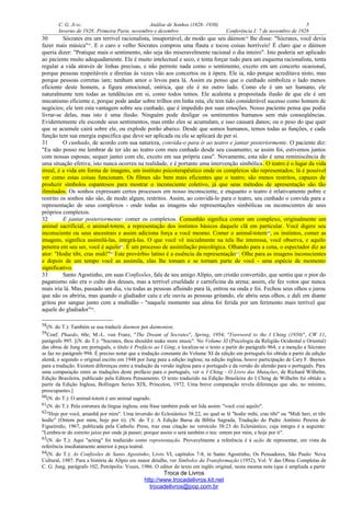 C. G. JUNG Análise de Sonhos (1928- 1930) 5
Inverno de 1928: Primeira Parte, novembro e dezembro Conferência I: 7 de novembro de 1928
30 Sócrates era um terrível racionalista, insuportável, de modo que seu dáimon58
lhe disse: "Sócrates, você devia
fazer mais música"59
. E o caro e velho Sócrates comprou uma flauta e tocou coisas horríveis! É claro que o dáimon
queria dizer: "Pratique mais o sentimento, não seja tão miseravelmente racional o dia inteiro". Isto poderia ser aplicado
ao paciente muito adequadamente. Ele é muito intelectual e seco, e tenta forçar tudo para um esquema racionalista, tenta
regular a vida através de linhas precisas, e não permite nada como o sentimento, exceto em um concerto ocasional,
porque pessoas respeitáveis e direitas às vezes vão aos concertos ou à ópera. Ele ia, não porque acreditava nisto, mas
porque pessoas corretas iam; nenhum amor o levou para lá. Assim eu penso que o cunhado simboliza o lado menos
eficiente deste homem, a figura emocional, onírica, que ele é no outro lado. Como ele é um ser humano, ele
naturalmente tem todas as tendências em si, como todos temos. Ele acalenta a propositada ilusão de que ele é um
mecanismo eficiente e, porque pode andar sobre trilhos em linha reta, ele tem tido considerável sucesso como homem de
negócios; ele tem esta vantagem sobre seu cunhado, que é impedido por suas emoções. Nosso paciente pensa que podia
livrar-se delas, mas isto é uma ilusão. Ninguém pode desligar os sentimentos humanos sem más conseqüências.
Evidentemente ele esconde seus sentimentos, mas então eles se acumulam, e isso causará danos; ou o peso do que quer
que se acumule cairá sobre ele, ou explode porão abaixo. Desde que somos humanos, temos todas as funções, e cada
função tem sua energia específica que deve ser aplicada ou ela se aplicará de per si.
31 O cunhado, de acordo com sua natureza, convida-o para ir ao teatro e jantar posteriormente. O paciente diz:
"Eu não posso me lembrar de ter ido ao teatro com meu cunhado desde seu casamento; se assim foi, estivemos juntos
com nossas esposas; sequer jantei com ele, exceto em sua própria casa". Novamente, esta não é uma reminiscência de
uma situação efetiva; isto nunca ocorreu na realidade, e é portanto uma intervenção simbólica. O teatro é o lugar da vida
irreal, é a vida em forma de imagens, um instituto psicoterapêutico onde os complexos são representados; lá é possível
ver como estas coisas funcionam. Os filmes são bem mais eficientes que o teatro; são menos restritos, capazes de
produzir símbolos espantosos para mostrar o inconsciente coletivo, já que seus métodos de apresentação são tão
ilimitados. Os sonhos expressam certos processos em nosso inconsciente, e enquanto o teatro é relativamente pobre e
restrito os sonhos não são, de modo algum, restritos. Assim, ao convidá-lo para o teatro, seu cunhado o convida para a
representação de seus complexos - onde todas as imagens são representações simbólicas ou inconscientes de seus
próprios complexos.
32 E jantar posteriormente: comer os complexos. Comunhão significa comer um complexo, originalmente um
animal sacrificial, o animal-totem, a representação dos instintos básicos daquele clã em particular. Você digere seu
inconsciente ou seus ancestrais e assim adiciona força a você mesmo. Comer o animal-totem60
, os instintos, comer as
imagens, significa assimilá-las, integrá-las. O que você vê inicialmente na tela lhe interessa, você observa, e aquilo
penetra em seu ser, você é aquilo61
. É um processo de assimilação psicológica. Olhando para a cena, o espectador diz ao
ator: "Hodie tibi, cras midi!"62
Este provérbio latino é a essência da representação63
. Olhe para as imagens inconscientes
e depois de um tempo você as assimila, elas lhe tomam e se tornam parte de você - uma espécie de momento
significativo.
33 Santo Agostinho, em suas Confissões, fala de seu amigo Alípio, um cristão convertido, que sentiu que o pior do
paganismo não era o culto dos deuses, mas a terrível crueldade e carnificina da arena; assim, ele fez votos que nunca
mais iria lá. Mas, passado um dia, viu todas as pessoas afluindo para lá, entrou na onda e foi. Fechou seus olhos e jurou
que não os abriria, mas quando o gladiador caiu e ele ouviu as pessoas gritando, ele abriu seus olhos, e dali em diante
gritou por sangue junto com a multidão - "naquele momento sua alma foi ferida por um ferimento mais terrível que
aquele do gladiador"64
.
58(N. do T.): Também se usa traduzir daemon por daimonion.
59Conf. Phaedo, 60e; M.-L. von Franz, "The Dream of Socrates", Spring, 1954; "Foreword to the I Ching (1950)", CW 11,
parágrafo 995. [(N. do T.): "Socrates, thou shouldst make more music". No Volume XI (Psicologia da Religião Ocidental e Oriental)
das obras de Jung em português, o título é Prefácio ao I Ging, e localiza-se o texto a partir do parágrafo 964, e a menção a Sócrates
se faz no parágrafo 994. É preciso notar que a tradução constante do Volume XI da edição em português foi obtida a partir da edição
alemã, e segundo o original escrito em 1948 por Jung para a edição inglesa; na edição inglesa, houve participação de Cary F. Baynes
para a tradução. Existem diferenças entre a tradução da versão inglesa para o português e da versão do alemão para o português. Para
uma comparação entre as traduções deste prefácio para o português, ver o I Ching - O Livro das Mutações, de Richard Wilhelm,
Edição Brasileira, publicado pela Editora Pensamento. O texto traduzido na Edição Brasileira do I Ching de Wilhelm foi obtido a
partir da Edição Inglesa, Bollingen Series XIX, Princeton, 1972. Uma breve comparação revela diferenças que são, no mínimo,
preocupantes.]
60(N. do T.): O animal-totem é um animal sagrado.
61(N. do T.): Pela estrutura da língua inglesa, esta frase também pode ser lida assim: "você está aquilo".
62"Hoje por você, amanhã por mim". Uma inversão do Eclesiástico 38:22, no qual se lê "hodie mihi, cras tibi" ou "Midi heri, et tibi
hodie" (Ontem por mim, hoje por ti). (N. do T.): A Edição Barsa da Bíblia Sagrada, Tradução do Padre Antônio Pereira de
Figueiredo, 1967, publicada pela Catholic Press, traz essa citação no versículo 38:23 do Eclesiástico, cuja íntegra é a seguinte:
"Lembra-te do estreito juízo por onde já passei: porque assim o será também o teu: ontem por mim, e hoje por ti".
63(N. do T.): Aqui "acting" foi traduzido como representação. Provavelmente a referência é à ação de representar, em vista da
referência imediatamente anterior à peça teatral.
64(N. do T.): As Confissões de Santo Agostinho, Livro VI, capítulos 7-8, in Santo Agostinho, Os Pensadores, São Paulo: Nova
Cultural, 1987. Para a história de Alípio em maior detalhe, ver Símbolos da Transformação (1952), Vol. V das Obras Completas de
C. G. Jung, parágrafo 102, Petrópolis: Vozes, 1986. O editor do texto em inglês original, nesta mesma nota (que é ampliada a partir
Troca de Livros
http://www.trocadelivros.kit.net
trocadelivros@pop.com.br
 