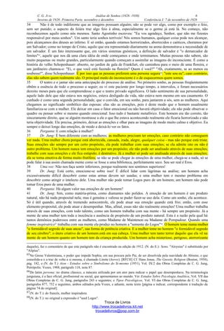 C. G. JUNG Análise de Sonhos (1928- 1930) 6
Inverno de 1928: Primeira Parte, novembro e dezembro Conferência I: 7 de novembro de 1928
34 Não é de todo indiferente que as imagens possuam alguém; não se pode ver algo, como por exemplo o feio,
sem ser punido; o aspecto da feiúra traz algo feio à alma, especialmente se o germe já está lá. No começo, não
reconhecemos aquilo como nós mesmos. Santo Agostinho escreveu: "Eu vos agradeço, Senhor, que não me fizestes
responsável por meus sonhos". Um santo teria sonhos terríveis! Nós somos humanos, qualquer coisa pode nos alcançar,
pois alcançamos dos deuses ao inferno. E só então, quando estamos horrorizados, aborrecidos e caóticos, choramos por
um Salvador; como no tempo de Cristo, aquilo que era representado diariamente na arena demonstrava a necessidade de
um salvador. É um fato interessante que, em vários sistemas gnósticos, a definição de salvador é "o demarcador de
limites"65
, aquele que nos dá uma clara idéia de onde começamos e onde terminamos. Muitas pessoas não sabem, são
muito pequenas ou muito grandes, particularmente quando começam a assimilar as imagens do inconsciente. É como a
história do velho Schopenhauer: absorto, no jardim de gala de Frankfurt, ele caminhou para o meio de uma floreira, e
um jardineiro chamou-o: "Ei, o que você está fazendo na floreira? Quem é você?" "Ah, exatamente, se ao menos eu
soubesse!", disse Schopenhauer. É por isso que as pessoas preferem uma persona segura66
: "este sou eu"; caso contrário,
elas não sabem quem realmente são. O principal medo do inconsciente é o de esquecermos quem somos.
35 O teatro e o jantar são uma antecipação do processo de análise. No primeiro sonho, as pessoas freqüentemente
obtêm a essência de todo o processo a seguir; eu vi este paciente por longo tempo, a intervalos, e foram necessários
dezoito meses para que ele compreendesse o que o teatro privado significava. O lado sentimento de sua personalidade,
aquele lado dele que não estava nos negócios, estava desligado da vida, não estava nem mesmo em seu casamento. O
cunhado é como uma segunda personalidade, que o convida, em seu sonho, para jantarem a sós, sem as mulheres. Aqui
chegamos ao significado simbólico das esposas: elas são as emoções, pois é deste modo que o homem usualmente
familiariza-se com a mulher. Ele deixar em casa o fator emocional ou não haverá objetividade; ele não pode observar o
quadro ou pensar sobre si mesmo quando emocional. Isso tudo é bastante metafórico. Este homem era tão correto, tão
sinceramente direito, que se alguém mostrasse a ele o que lhe estava acontecendo realmente ele ficaria horrorizado e não
teria objetividade. Ele precisa, primeiro, deixar as emoções e olhar para as imagens de modo muito calmo e objetivo. Eu
sempre o deixei longe das emoções, de modo a deixá-lo ver os fatos.
36 Pergunta: E com relação à mulher?
37 Dr. Jung: É bem diferente com as mulheres; as mulheres precisam ter emoções, caso contrário não conseguem
ver nada. Uma mulher chora porque está aborrecida, cansada, irada, alegre, qualquer coisa - mas não porque está triste.
Suas emoções são sempre por um certo propósito, ela pode trabalhar com suas emoções; se ela admite isto ou não é
outro problema. Um homem nunca tem emoções por um propósito; ele não pode ser analisado através de suas emoções;
trabalhe com suas emoções e ele fica estúpido; é destrutivo. Já a mulher só pode ser analisada através de suas emoções;
ela se torna emotiva de forma muito frutífera; se não se pode chegar às emoções de uma mulher, chega-se a nada, só se
pode falar à sua assim chamada mente como se fosse a uma biblioteca, perfeitamente seco. Seu ser real é Eros.
38 Uma voz: Não nos faça sentir inferiores, porque realmente nos sentimos superiores!
39 Dr. Jung: Está certo, emocione-se sobre isso! É difícil lidar com lágrimas na análise; um homem acha
excessivamente difícil descobrir como estas armas devem ser usadas; e uma mulher tem o mesmo problema em
descobrir como atingir o intelecto dele. Uma mulher não pode tomar Logos puro de um homem; um homem não pode
tomar Eros puro de uma mulher.
40 Pergunta: Há algum valor nas emoções de um homem?
41 Dr. Jung: Sim, como matéria-prima, como diamantes não polidos. A emoção de um homem é um produto
natural, não há nada proposital nela; mas é genuína e valiosa se puder fazer-se uso dela. Como um sonho, ela acontece.
Só é útil quando, através de tremendo autocontrole, ele pode atuar sua emoção quando está frio; então, com esse
elemento proposital, ele pode atuar e desempenhar. Mas, afinal, essas não são realmente emoções! Uma mulher trabalha
através de suas emoções, com todo talento, como um homem trabalha com sua mente - há sempre um propósito. Já a
mente de uma mulher tem toda a inocência e ausência de propósito de um produto natural. Esta é a razão pela qual há
tantos demônios poderosos entre as mulheres, como Madame de Maintenon ou Madame de Pompadour. Quando uma
femme inspiratrice67
trabalha com sua mente ela produz no homem a "semente do Logos"68
. O homem teme numa mulher
"o formidável segredo de suas ancas", sua forma de potência criativa. E a mulher teme no homem "o formidável segredo
de seu cérebro"; o útero criativo de um homem está em sua cabeça. Uma mulher tem tanto terror daquilo que ela vê na
mente de um homem quanto um homem tem da criança produzida. Um homem acha misterioso, perigoso, aterrorizante
daquela), faz o comentário de que este parágrafo não é encontrado na edição de 1912. (N. do E.): Sems. "Aloysius" é substituído por
"Alipius".
65Na Gnose Valentiniana, o poder que impede Sophia, em sua procura pelo Pai, de ser dissolvida pela suavidade do Abismo, e que
consolida-a e a traz de volta a si mesma, é chamado Limite (horos). [RFCH] Cf. Hans Jonas, The Gnostic Religion (Boston, 1958),
pág. 182, e (N. do T.) Aion - Estudos sobre o Simbolismo do Si-mesmo (1951), Vol. IX/2 das Obras Completas de C. G. Jung,
Petrópolis: Vozes, 1988, parágrafo 118, nota 87.
66Do latim persona: no drama clássico, a máscara utilizada por um ator para indicar o papel que desempenhava. Na terminologia
junguiana, é a face oficial, profissional ou social, que apresentamos ao mundo. Ver Estudos Sobre Psicologia Analítica, Vol. VII das
Obras Completas de C. G. Jung, parágrafos 243 e seguintes; e Tipos Psicológicos, Vol. VI das Obras Completas de C. G. Jung,
parágrafos 877, 752 e seguintes, ambos editados pela Vozes, e adiante, neste texto [página a indicar, correspondente à tradução da
página 74 do original].
67(N. do T.): do francês, mulher inspiradora.
68(N. do T.): no original a expressão é "seed Logos".
Troca de Livros
http://www.trocadelivros.kit.net
trocadelivros@pop.com.br
 