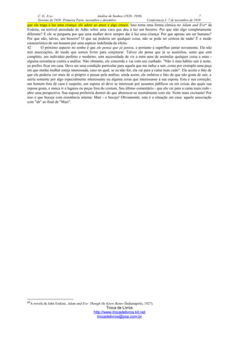C. G. JUNG Análise de Sonhos (1928- 1930) 7
Inverno de 1928: Primeira Parte, novembro e dezembro Conferência I: 7 de novembro de 1928
que ela traga à luz uma criança: ele adere ao amor e algo cresce. Isso toma uma forma cômica no Adam and Eve69
de
Erskine, na terrível ansiedade de Adão sobre uma vaca que deu à luz um bezerro. Por que não algo completamente
diferente? E ele se pergunta por que uma mulher deve sempre dar à luz uma criança. Por que apenas um ser humano?
Por que não, talvez, um bezerro? O que sai poderia ser qualquer coisa, não se pode ter certeza de nada! É o medo
característico de um homem por uma espécie indefinida de efeito.
42 O próximo aspecto no sonho é que ele pensa que já jantou, e portanto é supérfluo jantar novamente. Ele não
tem associações, de modo que somos livres para conjeturar. Talvez ele pense que já se assimilou, sente que está
completo, um indivíduo perfeito e moderno, sem necessidade de vir a mim nem de assimilar qualquer coisa a mais -
alguma resistência contra a análise. Não obstante, ele concorda e vai com seu cunhado. "Não é meu hábito sair à noite,
eu prefiro ficar em casa. Deve ser uma condição particular para aquela que me induz a sair, como por exemplo uma peça
em que minha mulher esteja interessada, caso no qual, se eu não for, ela vai para a cama mais cedo". Ele aceita o fato de
que ele poderia ver mais de si próprio e passar pela análise; ainda assim, ele enfatiza o fato de que não gosta de sair, e
sairia somente por algo especialmente interessante ou alguma coisa que interessasse à sua esposa. Esta é sua correção;
um homem fora de casa é suspeito, um esposo só deve se interessar por assuntos públicos ou em coisas das quais sua
esposa gosta, e nunca ir a lugares ou peças fora do comum. Seu último comentário - que ela vai para a cama mais cedo -
abre uma perspectiva. Sua esposa preferiria dormir do que aborrecer-se mortalmente com ele. Noite mais excitante! Por
isso é que boceja com resistência interna: Mari - e boceja! Obviamente, esta é a situação em casa: aquela associação
com "ah" ao final de "Mari".
69A novela de John Erskine, Adam and Eve: Though He Knew Better (Ïndianápolis, 1927).
Troca de Livros
http://www.trocadelivros.kit.net
trocadelivros@pop.com.br
 