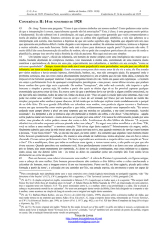 C. G. JUNG Análise de Sonhos (1928- 1930) 8
Inverno de 1928: Primeira Parte, novembro e dezembro Conferência II: 14 de novembro de 1928
CONFERÊNCIA II: 14 DE NOVEMBRO DE 1928
43 Dr. Jung: Temos uma pergunta: "Como é que criamos símbolos em nossos sonhos? Como podemos estar certos
de que a interpretação é correta, especialmente quando não há associações?" Esta, é claro, é uma pergunta muito prática
e fundamental. Eu não submeti isto à consideração, até aqui, porque supus como garantido que vocês compreenderam a
teoria de análise de sonhos. Estamos convictos de que os sonhos têm significado simbólico, e nós não sabemos se a
interpretação está correta, mas fazemos a hipótese de que um sonho significa algo. Suponha que alguém tem um caso
que apresenta um problema difícil e tenha chegado a um impasse na análise; há sintomas neuróticos, tentou-se a hipnose
e outros métodos, mas nada funciona. Então onde está a chave para destrancar aquela porta? O paciente não sabe. É
muito difícil dar uma demonstração da análise de sonhos; não se pode dar completos particulares de um caso de modo a
planificá-lo, porque isso envolve toda a história da vida do paciente. Mas aqui está um caso simples:
44 Um tenente suíço70
, oficial da infantaria, um homem de mente simples com uma inteligência não maior que a
média, bastante destituído de complexos mentais, veio mancando à minha sala, caminhando de uma maneira muito
cautelosa e queixando-se de dores em seus pés, especialmente nos calcanhares, e também em seu coração, "como se
estivesse apunhalado". (Sempre temos dores onde nos é mais prejudicial e mais perturbador; nos pés para um oficial de
infantaria; um tenor as teria na garganta). Estes sintomas começaram dois meses antes de ele vir a mim; ele fôra tratado
por vários médicos e havia tentado hipnose, eletricidade, banhos, etc., mas não conseguiu ajuda. Eu perguntei onde o
problema começou, mas seu rosto estava absolutamente inexpressivo; era evidente que ele não tinha idéia, e parecia-lhe
impossível me fornecer qualquer material. Todas as perguntas foram em vão. Senti-me quase sem esperanças - o homem
era suíço e perfeitamente livre de quaisquer complicações psicológicas - mas pensei, como último recurso, que podiam
haver sonhos dos quais algo seria capturado. Os sonhos "transpiram", não estão sob controle; não importa o quão
inocente e simples a pessoa seja, há sonhos a partir dos quais se obtém algo só se for possível capturar qualquer
extremidade que possa estar de fora. Eu estava certo de que o problema devia ser devido a algum conflito emocional, ou
ele não teria tais sintomas, todos de uma vez. Então eu disse a ele: "Não sei qual é a razão para seus sintomas, mas você
pode me contar seus sonhos". Fazendo isso eu corri o risco de ser tomado por bruxo por um homem de mente tão
simples; perguntar sobre sonhos é quase obsceno, de tal modo que eu tinha que explicar muito cuidadosamente o porquê
de eu tê-lo feito. Ele teve grande dificuldade em relembrar seus sonhos, mas produziu alguns recortes e finalmente
trouxe um que ocorreu-lhe como muito peculiar e que tinha, evidentemente, causado uma impressão nele: "Eu estava
andando num campo aberto e pisei em uma serpente que me mordeu no calcanhar, e me senti envenenado. Acordei
assustado". Eu perguntei a ele se pensava algo em particular a respeito da cobra, e ele disse: "Uma perigosa - aquela
cobra poderia matar um homem - muito doloroso ser picado por uma cobra". Ele nunca foi efetivamente picado por uma
cobra, mas picadas de cobra podem causar dor como a dele. Lembrem-se do dito bíblico do Gênesis: "A serpente
ofenderá teu calcanhar enquanto estiveres pisando sobre sua cabeça"71
. Eu sugeri uma cobra metafórica e ele disse: "Oh,
você se refere a uma mulher?" e mostrou emoção. "Há talvez algo desta espécie?" Primeiramente ele negou; então,
finalmente admitiu que cerca de três meses antes ele quase estivera noivo, mas quando retornou do serviço outro homem
a possuía. "Você ficou triste?" "Oh, se ela não me quer, eu tomo outra". Eu comentei que algumas vezes homens muito
fortes ficavam grandemente angustiados. Ele manteve uma atitude de indiferença, tentou despistar, mas em breve estava
chorando. O caso estava perfeitamente claro. Ele havia reprimido seu sentimento a respeito dela e sua emoção ao "levar
o fora". Ele a amaldiçoou, disse que todas as mulheres eram iguais, e tentou tomar outra, e não podia ver por que não
tivera sucesso. Quando percebeu seu sentimento real, ficou profundamente comovido e as dores em seus calcanhares e
pés se foram; elas eram meramente dor reprimida. As dores no coração continuaram, mas estas referiam-se a alguma
outra coisa; não me deterei sobre isto - eu tomei as dores no calcanhar como um exemplo útil. Este sonho levou
diretamente ao cerne da questão.
45 Para um homem, uma cobra é eternamente uma mulher72
. A cobra do Paraíso é representada, em figuras antigas,
com a cabeça de uma mulher. Este homem provavelmente não conhecia o dito bíblico sobre a cobra machucando o
calcanhar do homem, mas a imagem estava lá em seu inconsciente. Pense em Rá, no hino egípcio, picado pela cobra
formada a partir da terra73
, e colocada em seu caminho por Ísis, sua amada esposa; ela envenenou-o para ser capaz de
70Para consideração mais detalhada deste caso e suas conexões com a lenda Egípcia mencionada no parágrafo seguinte, vide "The
Structure of the Psyche" (1927), CW 8, parágrafos 303 e seguintes, e "The Tavistock Lectures" (1930), parágrafo 230.
71(N. do T.): A citação original em inglês, remontando a Gênesis 3:15, é aquela que se traduz aqui, e é a seguinte: "The serpent shall
bruise thy heel while thou art treading upon its head". A Edição Barsa da Bíblia Sagrada de 1967, já relacionada em nota anterior,
traz o seguinte texto em Gênesis 3:15: "Eu porei inimizades entre ti, e a mulher; entre a tua posteridade e a dela. Ela te pisará a
cabeça e tu procurarás mordê-la no calcanhar". No texto em português desta versão da Bíblia, Deus fala dirigindo-se à serpente e não
à mulher, como acontece na citação de Jung de acordo com o original em inglês deste seminário.
72(N. do T.): Barbara Black Koltuv, em seu O Livro de Lilith (Ed. Cultrix, 1989), discorre sobre a primeira mulher de Adão, que
mais tarde tornou-se na serpente que tentou Adão e Eva. Ela cita C. G. Jung a respeito desse tema, remontando ao Visions Seminar,
ao CW 13 (Alchemical Studies, par. 399), ao Letters (Vol. I, 1973, pág. 462), e ao Vol. XII das Obras Completas de Jung (Psicologia
e Alquimia, fig. 257).
73(N. do T.): No texto original em inglês: "bitten by the snake formed out of the earth", (o grifo em itálico é nosso), a expressão em
itálico pode levar à tradução literal "formada fora da terra"; contudo, "out of" também tem um sentido de ponto de partida, origem
ou causa. Daí a tradução fornecida nesta versão em português.
Troca de Livros
http://www.trocadelivros.kit.net
trocadelivros@pop.com.br
 