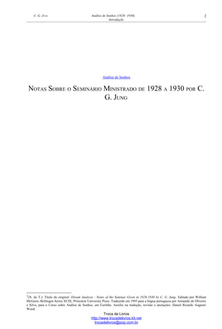 C. G. JUNG Análise de Sonhos (1928- 1930)
Introdução
Análise de Sonhos
NOTAS SOBRE O SEMINÁRIO MINISTRADO DE 1928 A 1930 POR C.
G. JUNG1
1(N. do T.): Título do original: Dream Analysis - Notes of the Seminar Given in 1928-1930 by C. G. Jung. Editado por William
McGuire, Bollingen Series XCIX, Princeton University Press. Traduzido em 1995 para a língua portuguesa por Armando de Oliveira
e Silva, para o Curso sobre Análise de Sonhos, em Curitiba. Auxílio na tradução, revisão e anotações: Daniel Ricardo Augusto
Wood.
Troca de Livros
http://www.trocadelivros.kit.net
trocadelivros@pop.com.br
2
 