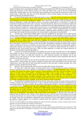 C. G. JUNG Análise de Sonhos (1928- 1930) 9
Inverno de 1928: Primeira Parte, novembro e dezembro Conferência II: 14 de novembro de 1928
curá-lo novamente. Esta é a psicologia das mulheres venenosas. No tempo de Luís XIV, houve um caso famoso de uma
mulher que envenenou seu fiel criado de modo a ter o prazer de cuidar74
dele, o que ela fez com extraordinário
autosacrifício, durante quatro anos, até a morte dele; todos a qualificavam santa. Então ela envenenou seu velho tio do
mesmo modo e cuidou dele, mas desta vez ela foi descoberta, e feita em quatro pedaços por quatro cavalos, uma
punição ajustada que ela fartamente merecia.
46 O caso do oficial mostra como um sonho pode fornecer a chave. Algo vaza, mesmo nas pessoas que estão bem
defendidas; pode-se eventualmente obter o auxílio necessário, sem o qual o analista não consegue destravar a psicologia
de um paciente. É por isto que consultamos os sonhos. Não se pode dizer, de qualquer sonho em particular, que ele
tenha um significado; é sempre uma hipótese, nunca se tem certeza; experimenta-se e se descobre se o sonho está
corretamente interpretado pelo efeito sobre o paciente. A maioria das pessoas, depois de certa extensão de análise dos
sonhos, sabe quando a interpretação "clica"; quando há o sentimento de que ela atinge absolutamente o fato, sabe-se que
se está na trilha certa. Explica-se os sonhos sobre uma certa teoria, e se a interpretação estiver absolutamente incorreta,
o efeito no paciente mostrará isso, o inconsciente reagirá no próximo sonho, e assim a interpretação pode ser corrigida.
Se for dado arsênico a um paciente em vez de cloreto de sódio, o organismo reagirá e eliminará o veneno, e é o mesmo
na psicologia; não se pode alimentar uma pessoa com veneno psíquico e esperar que ele seja assimilado.
47 O sonho com o qual estamos lidando agora é bem mais complicado do que aquele que eu acabei de lhes
fornecer. Nosso sonhador não é realmente neurótico; é um homem educado e muito inteligente, e seus sonhos refletem
isto. Os sonhos dos camponeses, pessoas jovens ou simples, ou primitivos, são via de regra espantosamente simples. No
entanto, os sonhos de crianças pequenas são algumas vezes muito claros, e algumas vezes muito difíceis; quanto mais
inconscientes são as crianças, tanto mais estão sob a influência do inconsciente coletivo, ou podem absorver os
problemas inconscientes de seus pais. Eu tive grande dificuldade com um paciente homem que nunca sonhava, mas um
dia ele mencionou os sonhos de seu filho de nove anos de idade. Prontamente eu perguntei a respeito deles. O garoto
sonhou os problemas de seu pai, e eu analisei o pai através dos sonhos do menino; o garoto era incomumente intuitivo.
Após quatro semanas o pai começou a ter seus próprios sonhos, e os sonhos do menino deixaram de se referir aos
problemas do pai. Estas conexões entre pais e filhos são muito espantosas; os sonhos das crianças pertencem ao
fenômeno mais interessante da psicologia analítica.
48 A grande sala na qual nosso paciente e seu cunhado iam comer era como um village hall75
em uma estalagem,
como aqueles em que os Vereins [associados de clubes] se encontram na Suíça. Pode-se encontrar com freqüência,
especialmente nos villages, um salão para concertos, etc., onde numerosos encontros são mantidos, com ou sem
senhoras, com ou sem cerveja, etc. Em duas ocasiões oficiais o paciente lembra de haver participado desse tipo de
encontros em uma sala como esta.
49 A longa mesa de jantar no meio da sala foi arrumada como se fosse para um grande número de pessoas. Ele
então descobre o arranjo peculiar dos assentos, surgindo nos quatro lados como num anfiteatro, mas com suas costas
voltadas para a mesa. Mas antes de entrar neste ponto devemos ter uma certa idéia a respeito da grande sala. Como
podemos conectar a grande sala com um teatro?
50 Sugestão: Era seu teatro privado, onde ele veria seu próprio drama interno representado.
51 Dr. Jung: Sim, e então vem o jantar - ele pensa que já comeu, e contudo vai jantar novamente. Da última vez
fizemos a suposição de que "comer" significava a assimilação dos complexos. Por aproximadamente vinte e cinco anos
eu analisei cerca de dois mil sonhos ou mais a cada ano, e desta experiência eu diria que, mais provavelmente, o ato de
comer em conexão com o teatro significa a assimilação das imagens vistas no teatro privado, ou seja, o material
fantasioso ou outro material revelado através da instrospecção. Esta é uma atividade de suma importância e é o
propósito do tratamento analítico. É também exatamente o que a natureza faz no corpo físico. Se você tem um corpo
estranho em si, a natureza manda um exército de células especiais para assimilá-lo; se elas não têm sucesso em absorvê-
lo, há então a supuração para fazer a expulsão. As leis são as mesmas na mente inconsciente.
52 Provavelmente na realidade absoluta não há uma tal coisa como corpo e mente, mas corpo e mente ou alma são
o mesmo, a mesma vida, sujeitos às mesmas leis, e o que o corpo faz está acontecendo na mente. Os conteúdos de um
inconsciente neurótico são corpos estranhos, não assimilados, artificialmente cindidos76
, e devem ser integrados de modo
a se tornarem normais. Suponhamos que algo muito desagradável tenha me acontecido e eu não o admito, talvez uma
mentira terrível. Eu tenho que admiti-la. A mentira está lá objetivamente, seja no consciente ou no inconsciente. Se eu
não admitir isto, se eu não o assimilei, isto se torna um corpo estranho e formará um abcesso no inconsciente, e o
mesmo processo de supuração do corpo começa, psicologicamente, assim como tem lugar no corpo físico. Eu terei
sonhos, ou, se introspectivo, uma fantasia vendo a mim mesmo como criminoso. O que farei com estes sonhos ou
fantasias? Pode-se rejeitá-los, como o fariseu, e dizer "graças aos céus, eu não sou assim". Há um fariseu assim em cada
um de nós que não quer ver o que ele é. Mas se eu reprimir minhas fantasias acerca disso, elas formarão um novo foco
de infecção, assim como uma substância estranha pode causar um abcesso em meu corpo. Quando é razoável eu tenho
que admitir a mentira, engoli-la. Se eu admiti-la, assimilo aquele fato, adiciono-o à minha constituição mental e
74(N. do T.): O verbo inglês to nurse admite as traduções de cuidar de um doente, amamentar, acalentar. A forma na qual o texto se
apresenta é nursing, que também tem o sentido de amamentação.
75(N. do T.): Espécie de grande salão, remontando a um salão de uma agremiação.
76(N. do T.): O termo aqui traduzido por cindidos (da idéia de cisão) é split-off, que dá uma idéia de rachar separando. É uma
espécie de divisão que pode ser comparada ao cisalhamento, que na Física pode ser produzido por instrumentos de corte, como uma
guilhotina.
Troca de Livros
http://www.trocadelivros.kit.net
trocadelivros@pop.com.br
 