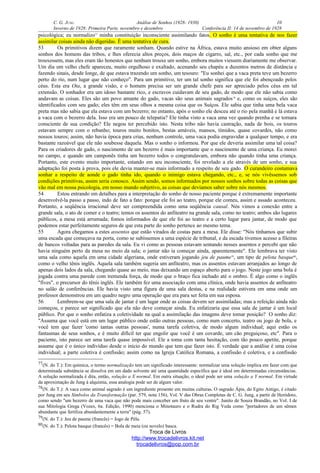 C. G. JUNG Análise de Sonhos (1928- 1930) 10
Inverno de 1928: Primeira Parte, novembro e dezembro Conferência II: 14 de novembro de 1928
psicológica; eu normalizo77
minha constituição inconsciente assimilando fatos. O sonho é uma tentativa de nos fazer
assimilar coisas ainda não digeridas. É uma tentativa de cura.
53 Os primitivos dizem que raramente sonham. Quando estive na África, estava muito ansioso em obter alguns
sonhos dos homens das tribos, e lhes oferecia altos preços, dois maços de cigarro, sal, etc., por cada sonho que me
trouxessem, mas eles eram tão honestos que nenhum trouxe um sonho, embora muitos viessem diariamente me observar.
Um dia um velho chefe apareceu, muito orgulhoso e exaltado, acenando seu chapéu a duzentos metros de distância e
fazendo sinais, desde longe, de que estava trazendo um sonho, um tesouro: "Eu sonhei que a vaca preta teve um bezerro
perto do rio, num lugar que não conheço". Para um primitivo, ter um tal sonho significa que ele foi abençoado pelos
céus. Esta era Ota, a grande visão, e o homem precisa ser um grande chefe para ser apreciado pelos céus em tal
extensão. O sonhador era um idoso bastante rico, e escravos cuidavam de seu gado, de modo que ele não sabia como
andavam as coisas. Eles são um povo amante do gado, vacas são seus animais sagrados78
e, como os suíços, eles são
identificados com seu gado; eles têm em seus olhos a mesma coisa que os Suíços. Ele sabia que tinha uma bela vaca
preta mas não sabia que ela estava com um bezerro; no entanto, após o sonho ele desceu até o rio pela manhã e lá estava
a vaca com o bezerro dela. Isso era um pouco de telepatia? Ele tinha visto a vaca uma vez quando prenha e se tornara
consciente de sua condição? Ele negou ter percebido isto. Nesta tribo não havia castração, nada de bois, os touros
estavam sempre com o rebanho; touros muito bonitos, bestas amáveis, mansos, tímidos, quase covardes, não como
nossos touros; assim, não havia época para crias, nenhum controle, uma vaca podia engravidar a qualquer tempo, e era
bastante razoável que ele não soubesse daquela. Mas o sonho o informou. Por que ele deveria assimilar uma tal coisa?
Para os criadores de gado, o nascimento de um bezerro é mais importante que o nascimento de uma criança. Eu morei
no campo, e quando um camponês tinha um bezerro todos o congratulavam, embora não quando tinha uma criança.
Portanto, este evento muito importante, estando em seu inconsciente, foi revelado a ele através de um sonho, e sua
adaptação foi posta à prova, pois ele devia manter-se mais informado a respeito de seu gado. O curandeiro costumava
sonhar a respeito de aonde o gado tinha ido, quando o inimigo estava chegando, etc., e, se nós vivêssemos sob
condições primitivas, assim seria conosco. Assim sendo, somos informados por nossos sonhos sobre todas as coisas que
vão mal em nossa psicologia, em nosso mundo subjetivo, as coisas que devíamos saber sobre nós mesmos.
54 Estou entrando em detalhes para a interpretação do sonho de nosso paciente porque é extremamente importante
desenvolvê-la passo a passo, indo de fato a fato: porque ele foi ao teatro, porque ele comeu, assim e assado aconteceu.
Portanto, a seqüência irracional deve ser compreendida como uma seqüência causal. Nós vimos a conexão entre a
grande sala, o ato de comer e o teatro; temos os assentos do anfiteatro na grande sala, como no teatro; ambos são lugares
públicos, a mesa está arrumada; fomos informados de que ele foi ao teatro e a certo lugar para jantar, de modo que
podemos estar perfeitamente seguros de que esta parte do sonho pertence ao mesmo tema.
55 Agora chegamos a estes assentos que estão virados de costas para a mesa. Ele disse: "Nós tínhamos que subir
uma escada que começava na porta, como se subíssemos a uma espécie de tribunal, e da escada tivemos acesso a fileiras
de bancos voltadas para as paredes da sala. Eu vi como as pessoas estavam sentando nesses assentos e percebi que não
havia ninguém perto da mesa no meio da sala; o jantar não ia começar ainda, aparentemente". Ele lembrava ter visto
uma sala como aquela em uma cidade algeriana, onde estiveram jogando jeu de paume79
, um tipo de pelota basque80
,
como o velho tênis inglês. Aquela sala também sugeria um anfiteatro, mas os assentos estavam arranjados ao longo de
apenas dois lados da sala, chegando quase ao meio, mas deixando um espaço aberto para o jogo. Neste jogo uma bola é
jogada contra uma parede com tremenda força, de modo que o braço fica inchado até o ombro. É algo como o inglês
"fives", o precursor do tênis inglês. Ele também fez uma associação com uma clínica, onde havia assentos de anfiteatro
no salão de conferências. Ele havia visto uma figura de uma sala destas, e na realidade estivera em uma onde um
professor demonstrou em um quadro negro uma operação que era para ser feita em sua esposa.
56 Lembrem-se que uma sala de jantar é um lugar onde as coisas devem ser assimiladas; mas a refeição ainda não
começou, e parece ser significado que ela não deve começar ainda. Eu enfatizaria que essa sala de jantar é um local
público. Por que o sonho enfatiza a coletividade na qual a assimilação das imagens deve tomar posição? O sonho diz:
"Assuma que você está em um lugar público onde estão outras pessoas, como num concerto, teatro ou jogo de bola, e
você tem que fazer 'como tantas outras pessoas', numa tarefa coletiva, de modo algum individual; aqui estão os
fantasmas de seus sonhos, e é muito difícil ter que engolir que você é um covarde, um cão preguiçoso, etc". Para o
paciente, isto parece ser uma tarefa quase impossível. Ele a toma com tanta hesitação, com tão pouco apetite, porque
assume que é o único indivíduo desde o início do mundo que tem que fazer isto. É verdade que a análise é uma coisa
individual; a parte coletiva é confissão; assim como na Igreja Católica Romana, a confissão é coletiva, e a confissão
77(N. do T.): Em química, o termo normalização tem um significado interessante: normalizar uma solução implica em fazer com que
determinada substância se dissolva em um dado solvente até uma quantidade específica que é ideal em determinadas circunstâncias.
A solução normalizada é dita, então, solução a X normal. Em outra situação, o ideal pode ser uma solução a Y normal. Em virtude
da aproximação de Jung à alquimia, essa analogia pode ser de algum valor.
78(N. do T.): A vaca como animal sagrado é um ingrediente presente em muitas culturas. O sagrado Ápis, do Egito Antigo, é citado
por Jung em seu Símbolos da Transformação (par. 579, nota 156), Vol. V das Obras Completas de C. G. Jung, a partir de Heródoto,
como sendo "um bezerro de uma vaca que não pode mais conceber um fruto de seu ventre". Junito de Souza Brandão, no Vol. I de
sua Mitologia Grega (Vozes, 6a. Edição, 1990) menciona o Minotauro e o Rudra do Rig Veda como "portadores de um sêmen
abundante que fertiliza abundantemente a terra" (pág. 57).
79(N. do T.): Jeu de paume (francês) = Jogo de Péla.
80(N. do T.): Pelota basque (francês) = Bola de meia (ou novelo) basca.
Troca de Livros
http://www.trocadelivros.kit.net
trocadelivros@pop.com.br
 
