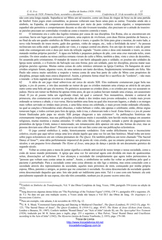 C. G. JUNG Análise de Sonhos (1928- 1930) 12
Inverno de 1928: Primeira Parte, novembro e dezembro Conferência II: 14 de novembro de 1928
não com uma longa espada. Supunha-se ser Mitra um tal toureiro, como um Jesus do ringue de boxe ou de uma partida
de futebol. Estes jogos eram comunhões, as pessoas voltavam suas faces umas para as outras. Touradas ainda são o
símbolo, na Espanha, de comportar-se decentemente por meio da pura violência contra alguém; o temperamento
espanhol não permitiria o comportamento decente se eles não tivessem touradas; eles precisam ter a atitude do toureiro:
as paixões precisam ser controladas vivendo-as como o toureiro controla o touro.
61 O mitraísmo era o culto das legiões romanas por causa de sua disciplina. Em Roma, eles se encontravam em
cavernas; havia um lugar para encontros e jantares, uma espécie de triclinium, com duas fileiras paralelas de bancos, e
no final da sala um quadro simbólico de Mitra matando o touro; o quadro foi feito para girar e mostrar, do outro lado, a
nova vida brotando do touro morto, gado dos genitais, vinho do sangue, etc., toda a fertilidade da terra83
. As pessoas
reclinavam nos sofás onde o quadro podia ser visto, e o espaço central era aberto. Era um tipo de teatro e sala de jantar
onde elas comungavam com o deus por meio da refeição sagrada: "Assim como o deus está matando o touro, eu estou
matando minhas próprias paixões". A água era bebida e pequenos pedaços de pão, com uma cruz marcada neles, eram
comidos. Os sinos usados na missa católica romana vieram do culto a Mitra; também a data, vinte e cinco de dezembro,
foi assumida pelo cristianismo. O matador de touros é um herói adequado para o soldado; os jesuítas são soldados da
Igreja neste sentido, e o Exército da Salvação usa esta forma; pois um soldado, para ter disciplina, precisa matar suas
próprias paixões egoístas. Muitas outras coisas do culto mitráico entraram na Igreja Católica. Os banquetes de amor
cristãos originais foram, algumas vezes, de uma natureza um tanto duvidosa, freqüentemente terminando em folia. São
Paulo não estava muito satisfeito a respeito e tomou conta de uma boa parte do culto de Mitra com propósitos de
disciplina, porque nada mais estava disponível. Assim, a primeira forma ritual foi o sacrifício do "cordeiro", - não mais
a tourada - a festa sagrada que tornou-se a missa católica.
62 A idéia de um jogo ritual sobreviveu até cerca do século XIII. Eles realmente costumavam jogar bola nas
igrejas, o jeu de paume, e isto deu ascensão ao rumor de que os cristãos mataram uma criança ao atirá-la de um para
outro como uma bola até que ela morreu. Os gnósticos acusaram os cristãos disto, e os cristãos por sua vez acusaram os
judeus. Havia um rumor na Boêmia há apenas trinta anos, de que os judeus haviam matado uma criança, um assassinato
ritual. O jeu de paume tinha um significado ritual, tal qual o carnaval. Nos monastérios, durante o carnaval de
primavera, eles costumavam reverter as posições do abade e dos irmãos mais jovens ordenados; o irmão mais jovem
ordenado se tornava o abade, e vice-versa. Havia também uma festa na qual eles trocavam lugares, o abade e os monges
mais velhos servindo os irmãos mais jovens, e uma falsa missa era celebrada, o mais jovem irmão ordenado oficiando,
na qual as canções e brincadeiras eram obscenas, e todos bebiam o vinho, não apenas o celebrante; então, ébrias orgias
tomavam lugar, e todos corriam para fora da igreja, indo à rua, e chateavam todo o local. Estas festas e o jeu de paume
foram finalizadas pelo papa no século XIII porque chegavam a tais extremos84
. As publicações históricas são
extremamente importantes, mas nas publicações eclesiásticas muito é escondido; tem havido muita trapaça em assuntos
religiosos, muitas mentiras e muitas omissões. O velho culto fálico, por exemplo, tomado a partir do paganismo nos
primórdios da Igreja Cristã, nunca é mencionado; um remanescente dele aparece em uma das formas da cruz, mas as
pessoas desviam seus olhos disso85
. Procurar-se-ia em vão um fato como este nas publicações eclesiásticas.
63 O jogo central simbólico é, então, historicamente verdadeiro. Este sonho dificilmente toca o inconsciente
coletivo, exceto que aqui talvez esteja uma leve alusão àquilo que uma vez foi um fato histórico. Mead tinha um texto
sobre jogos eclesiásticos em um volume prematuro do The Quest. Ele também publicou um texto chamado "The Sacred
Dance of Jesus"86
, uma idéia perfeitamente impossível do ponto de vista cristão, que no entanto pertence aos primeiros
séculos; e um pequeno livro chamado The Hymn of Jesus, uma peça de dança e paixão de um documento gnóstico do
segundo século.
64 Voltar as costas para a mesa de jantar significa a atitude anti-social de nosso tempo e nossa sociedade, como a
cisão de nosso mundo protestante. A igreja que uma vez foi universal agora está dividida em mais de quatrocentas
seitas, dissociações ad infinitum. E isso alcançou a sociedade tão completamente que agora todos pertencemos às
"pessoas que voltam suas costas umas às outras". Assim, o simbolismo no sonho faz voltar ao problema pelo qual o
paciente é perturbado. Para a sociedade como uma coisa abstrata eu não ligo a mínima, mas estou conectado com a
sociedade através dos representantes da sociedade, aqueles mais próximos de mim, começando por minha própria
esposa, filhos, parentes e amigos, as pontes que me conectam à sociedade. Eu estou desconectado da sociedade quando
estou desconectado daqueles que amo. Isto não pode ser indiferente para mim. Tal é o caso com este homem: ele está
parcialmente separado de sua esposa, eles não têm comunhão, nenhum jeu de paume ocorre entre eles.
83Conferir os Símbolos da Transformação, Vol. V das Obras Completas de Jung, Vozes, 1986, parágrafo 354 (como na edição de
1912).
84Jung descreveu algumas destas folias em "The Psychology of the Trickster Figure" (1954), CW 9 i, parágrafos 458 e seguintes. (N.
do T.): Na data em que esta tradução ocorre, a Vozes ainda não lançou o Vol IX/1 das Obras de Jung, Os Arquétipos e o
Inconsciente Coletivo.
85Para um exemplo, vide adiante, 6 de novembro de 1929, fig. 12.
86G. R. S. Mead, "Ceremonial Game-playing and Dancing in Mediaeval Churches", The Quest (Londres), IV (1912-13), págs. 91-
123; "The Sacred Dance of Jesus", The Quest (Londres), II (1910-11), págs. 45-67; The Hymn of Jesus (Echoes from Gnosis,
Londres e Benares, IV; 1907). Conferir também "Round Dance" em "Acts of John" (século II), em The Apocryphal New Testment
(1924), traduzido por M. R. James para o inglês, págs. 253 e seguintes; e Max Pulver, "Jesus' Round Dance and Crucifixion
according to the Acts of John" (1942), The Mysteries (textos da Eranos Yearbooks, 2; 1955), págs. 179-180.
Troca de Livros
http://www.trocadelivros.kit.net
trocadelivros@pop.com.br
 