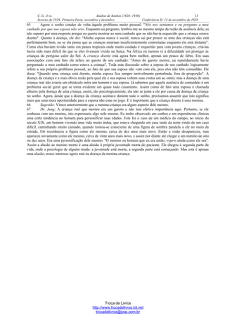 C. G. JUNG Análise de Sonhos (1928- 1930) 13
Inverno de 1928: Primeira Parte, novembro e dezembro Conferência II: 14 de novembro de 1928
65 Agora o sonho conduz de volta àquele problema muito pessoal. "Nós nos sentamos e eu pergunto a meu
cunhado por que sua esposa não veio. Enquanto eu pergunto, lembro-me ao mesmo tempo da razão da ausência dela; eu
não esperei por uma resposta porque eu queria mostrar ao meu cunhado que eu não havia esquecido que a criança estava
doente". Quanto à doença, ele diz: "Minha esposa nunca é social, nunca sai por prazer se uma das crianças não está
perfeitamente bem, ou se ela pensa que as crianças estariam insuficientemente controladas enquanto ela está distante".
Como eles haviam vivido tanto em países tropicais onde muito cuidado é requerido para com jovens crianças, criá-las
havia sido mais difícil do que se eles tivessem vivido na Suíça. Na África eu mesmo vi a dificuldade em proteger as
crianças do perigoso calor do Sol. A criança doente está agora bem melhor, apenas um pouco de febre. Em suas
associações com este fato ele refere ao garoto de seu cunhado: "Antes do garoto morrer, eu repetidamente havia
perguntado a meu cunhado como estava a criança". Toda esta discussão sobre a esposa de seu cunhado logicamente
refere a seu próprio problema pessoal, ao fato de que sua esposa não vem com ele, pois eles não têm comunhão. Ele
disse: "Quando uma criança está doente, minha esposa fica sempre terrivelmente perturbada, fora de proporção". A
doença da criança é a mais óbvia razão pela qual ele e sua esposa voltam suas costas um ao outro; mas a doença de uma
criança real não criaria um obstáculo entre um homem e sua esposa. Já sabemos que aquela ausência de comunhão é um
problema social geral que se torna evidente em quase todo casamento. Assim como de fato uma esposa é chamada
alhures pela doença de uma criança, assim, tão psicologicamente, ela não se junta a ele por causa da doença da criança
no sonho. Agora, desde que a doença da criança acontece durante todo o sonho, precisamos assumir que isto significa
mais que uma mera oportunidade para a esposa não estar no jogo. E é importante que a criança doente é uma menina.
66 Sugestão: Vimos anteriormente que a menina-criança era algum aspecto dele mesmo.
67 Dr. Jung: A criança real que morreu era um garoto e não tem efetiva importância aqui. Portanto, se ele
sonhasse com um menino, isto expressaria algo nele mesmo. Eu tenho observado em sonhos e em experiências clínicas
uma certa tendência no homem para personificar suas idades. Este foi o caso de um médico do campo, no início do
século XIX, um homem vivendo uma vida muito árdua, que estava chegando em casa tarde da noite vindo de um caso
difícil, caminhando muito cansado, quando tornou-se consciente de uma figura de sombra paralela a ele no meio da
estrada. Ele reconheceu a figura como ele mesmo, cerca de dez anos mais novo. Então a visão desapareceu, mas
apareceu novamente como ele mesmo, cerca de vinte anos mais novo, e assim por diante até chegar a um menino de oito
ou dez anos. Era uma personificação dele mesmo: "O menino ou homem que eu era então, vejo-o ainda como ele era".
Assim a alusão ao menino morto é uma alusão à própria juventude morta do paciente. Ele chegou à segunda parte da
vida, onde a psicologia de alguém muda: a juventude está morta, a segunda parte está começando. Mas esta é apenas
uma alusão; nosso interesse agora está na doença da menina-criança.
Troca de Livros
http://www.trocadelivros.kit.net
trocadelivros@pop.com.br
 