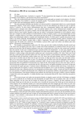 C. G. JUNG Análise de Sonhos (1928- 1930) 14
Inverno de 1928: Primeira Parte, novembro e dezembro Conferência III: 21 de novembro de 1928
CONFERÊNCIA III: 21 DE NOVEMBRO DE 1928
68 Dr. Jung:
69 Há duas questões hoje. A primeira é a seguinte: "É uma característica das imagens nos sonhos, que deveriam
ser tomadas a nível subjetivo, a de trazerem à luz poucas associações?"
70 Não, não se pode decidir pelo número de associações se um sonho pode ser tomado a nível subjetivo. O critério
é bastante diferente. Esse também é o assunto da segunda questão: "Você poderia discutir mais os fatores que fazem
você escolher entre uma interpretação objetiva e uma subjetiva?"
71 Há certos princípios definidos que decidem se eu deveria preferir a interpretação objetiva ou a assim-chamada
interpretação subjetiva. Vocês talvez estejam conscientes de que há sutis diferenças nas formas de usar as palavras
objetivo e subjetivo. Eu devo deixar suficientemente claro que a interpretação subjetiva não significa aquilo que
ordinariamente se designa como subjetivo - que uma opinião subjetiva não é muito substancial por exemplo, que é
pessoal, apenas aquilo que você pensa a respeito, mas de modo algum certo de ser uma verdade objetiva. Eu não uso a
palavra subjetiva nesse sentido. Quando eu digo que um sonho é corretamente interpretado no nível subjetivo, quero
dizer que a imagem no sonho primária ou exclusivamente se refere ao próprio sujeito; e em uma interpretação no nível
objetivo, a imagem refere-se a um objeto, outra pessoa que não ele mesmo. É extremamente importante saber quando
aplicar uma interpretação subjetiva e quando uma interpretação objetiva. O critério geral é: quando uma pessoa em um
sonho é sua íntima conhecida, desempenhando um papel em sua vida no momento presente, pode-se considerar uma
interpretação no nível objetivo, porque então o objeto é importante. Mas seja muito cuidadoso para não cometer
enganos aqui. De acordo com o ponto de vista freudiano, a pessoa sobre a qual você sonha é um disfarce para outra
pessoa - uma pessoa é substituída por outra.
72 Por exemplo, se uma paciente sonha com o Dr. Jones, que tem sido o médico da família, ela pode assumir que
o Dr. Jones seria um disfarce para mim. Este é o modo como Freud consideraria, no sentido de fazer com que isso se
encaixe em sua teoria. Mas de maneira nenhuma é certo que o inconsciente tem a mim em vista, mesmo que a paciente
faça esta conexão. É claro que é compreensível que a paciente prefira esta interpretação - eu estou aqui, enquanto o Dr.
Jones está distante. Mas o inconsciente é perfeitamente livre para tomar minha imagem se ele quiser fazê-lo, não há
obstáculo a sonhar comigo; então precisamos explicar por que o inconsciente escolheu o Dr. Jones. Neste caso Freud
diria que a razão pela qual a paciente sonhou com o Dr. Jones diz respeito a certas fantasias conectadas a mim, as quais
foram difíceis para ela mencionar; melhor sonhar com o Dr. Jones, que está muito distante. Esta é a teoria freudiana,
mas já que eu acredito mais em fatos reais do que em teorias, eu digo que talvez seja assim, mas não tenho certeza.
Devo ver se essa teoria explica todos os casos. E eu descubro que em muitos casos uma tal explicação é não-natural e
não funciona. Se formos forçados a considerar seriamente a idéia - de que eu estou expresso pelo Dr. Jones - por que o
inconsciente faria este problema? O inconsciente usa a figura do Dr. Jones porque tem em vista o Dr. Jones e não eu.
Não há razão para acreditar que o inconsciente não diz o que quer dizer; em aguda contradição com Freud. Eu digo que
o inconsciente diz aquilo que quer. A natureza nunca é diplomática. Se a natureza produz uma árvore, é uma árvore e
não um engano para um cachorro. E assim o inconsciente não faz disfarces, isso é o que nós fazemos. É desagradável ter
albumina na urina, mas a albumina não deve ser considerada um disfarce para o açúcar. A teoria de Freud foi elaborada
por seus pacientes. O analista está demasiado sob a influência de suas pacientes mulheres, elas preenchem a mente dele
com seus pensamentos. Estes desejos dinâmicos das mulheres são uma fonte de erros para o médico; é preciso trabalhar
o tempo todo contra estas sugestões. A verdade absoluta é que o inconsciente falou de Dr. Jones e não disse uma palavra
de Dr. Jung.
73 Já em casos em que você sonha com um parente distante, ou alguém a quem você não vê há tempos, ou alguém
que é talvez conhecido de sua família mas não desempenha um papel efetivo em sua própria vida e não é de modo
algum importante, em tais casos não há sentido em assumir que a pessoa é, digamos, um fator autônomo em sua
psicologia. Desde que ele não entra em sua esfera com a investida de uma pessoa real, desde que ele não estimula um
vórtex psíquico em sua atmosfera mental, ele é mais provavelmente uma mera imagem que tem a haver só com você
mesmo. Alguém com o qual você está imediatamente conectado pode causar grande distúrbio em sua atmosfera mental,
e portanto você está perfeitamente certo em assumir que a pessoa remota é somente uma imagem no sonho referindo-se
inteiramente a você mesmo.
74 Mesmo aonde a interpretação subjetiva é aconselhável, é bom considerar também uma possibilidade subjetiva.
Provavelmente a razão pela qual certas pessoas chegam particularmente perto de você é que elas são portadoras de uma
verdade simbólica, pois quem quer que se toque em sua psicologia pode fazê-lo somente na base de uma participation
mystique87
. Caso contrário, a outra pessoa não teria uma chave para sua alma. Portanto, do ponto de vista teórico, e
87Jung considera o termo e conceito participation mystique do filósofo francês Lucien Lévy-Bruhl (1857-1939), que introduziu-o em
Les functions mentales dans les sociétés inférieures (Paris, 1912), traduzido para o inglês por L. A. Clare, How Natives Think
(Londres, 1926). Jung primeiro usou o termo em seu Tipos Psicológicos (1921), Vol. VI das Obras Completas de C. G. Jung,
parágrafo 871 (N. do T.: Edição em inglês: parágrafo 781. A referência a seguir é tradução da referência ao parágrafo da edição em
inglesa). Ver especialmente o parágrafo 781, definição: "conexão psicológica na qual o sujeito não pode distingüir claramente entre
ele e o objeto, mas está atado a ele por uma relação direta que atinge uma identidade parcial". Ver também Mysterium Coniunctionis
(1956), CW 14, parágrafos 336 (nota 662) e 695 (nota 106) (na edição em inglês). (N. do T.: Na edição em português, Vol. XIV das
Obras Completas de C. G. Jung, ainda não foi possível encontrar a numeração correspondente de parágrafo/nota. Sabe-se apenas,
Troca de Livros
http://www.trocadelivros.kit.net
trocadelivros@pop.com.br
 