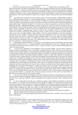 C. G. JUNG Análise de Sonhos (1928- 1930) 16
Inverno de 1928: Primeira Parte, novembro e dezembro Conferência III: 21 de novembro de 1928
"bola do ano passado", que devia ser mantida pelo velho cânone e passada ao cânone do ano novo, um velho costume da
Páscoa. É como se o deus do ano passado tivesse que ser desmembrado, de modo que todos pudessem participar.
Comparem também a comunhão cristã, na qual deus é desmembrado e comido. Isto tudo está ligado com as cerimônias
sacrificiais da primavera, como o costume antropofágico do rei sendo desmembrado e comido no festival de primavera
para fortalecer a tribo e pela fertilidade dos campos no ano vindouro. Assim, é bastante provável que esta bola simbolize
o Sol.
82 Isto também está relacionado com outro estranho costume, "o funeral de Aleluia". Na Idade Média, acreditava-
se ser Aleluia uma mulher - porque "a" é uma terminação feminina - uma mulher desconhecida que foi enterrada na
Véspera da Páscoa, de tal modo que ela seria uma espécie de rainha do ano passado. Nos arquivos de uma igreja em
Toul, em Lorraine, está um manuscrito, escrito em 1947 por um Nicolas, cânone da catedral, no qual está registrado, no
décimo-quinto artigo: "Aleluia foi enterrada". O texto latino que se refere a isso prescreve o que fazer no funeral. "No
Sábado que precede o Septuagésimo Domingo, às nonas, os garotos do coral devem reunir-se em adornos solenes e
fazer preparativos para o funeral de Aleluia; e depois da última bênção devem prosseguir em procissão com tochas, água
benta e incenso, carregando um torrão de terra em um ataúde, através do convento, pranteando, até o lugar em que
Aleluia será enterrada; lá aspergirão água e grãos no torrão de terra, voltearão o incenso, e retornarão da mesma
maneira". Este costume é muito antigo. O torrão de terra é a bola, e a bola é o Sol, que é renovado na ocasião da Páscoa,
assim como a terra. O sentido original é muito simples: o Sol não nasceria novamente se não fosse sustentado -
renovado por meio do sacrifício, na época da Páscoa. Aleluia era simplesmente a mãe Terra, uma potência feminina
feita para sofrer morte, enterro e ressurreição, suposta responsável pelo novo Sol. Os índios do "American Pueblo"
assumem suportar o Sol por seu ritual, e é a mesma coisa: morte, enterro, e ressurreição. Meu amigo índio Mountain
Lake, em uma carta endereçada a mim, disse: "Se o homem branco continuar interferindo com nossa religião, em dez
anos eles verão algo!" - o Sol não nasceria novamente92
.
83 Quando primeiramente discutimos o jeu de paume eu não lembrava de todos estes detalhes, que isto também
era realmente chamado pelota, etc., e isso provavelmente era desconhecido para vocês; nem o sonhador tinha a mais
fraca idéia destas conexões; assim, seu sonho é curioso - o jantar, os assentos, a pelota, todo este material ajunta-se no
sonho e em suas associações.
84 E há uma outra contribuição. Vocês lembram-se de que estávamos falando, em nosso último seminário, a
respeito da idéia de comunidade, à qual o sonho alude na declaração de que "todos voltavam suas costas para ela".
Quando estamos prestando atenção a nossas transações conscientes, esquecemos que nosso inconsciente está reagindo
ao mesmo tempo: quando falamos de um distúrbio da idéia de comunidade, constelamos diretamente um distúrbio de
comunidade em nós mesmos; a psicologia do paciente também é a nossa, e o rapport não é tão bom. Nós pensamos que
é somente um sonho, e esquecemos que o inconsciente está reagindo de seu modo particular. O fato de que nós voltamos
nossas costas à comunhão é constelado em nós e tem certos efeitos. Portanto, após o último seminário certas pessoas
queixaram-se de uma atmosfera perturbada, e algumas deram a explicação racionalizada de que isso foi porque paramos
e tomamos chá e isso quebrou a continuidade do encontro. Se elas estivessem conscientes do transtorno na idéia de
comunidade, tomar chá em conjunto seria realmente a coisa a fazer; isso teria sido uma expressão de comunidade. Eu fui
acusado de não tomar uma xícara de chá, mas ao menos eu fumei o cachimbo da paz! Agora, quando as pessoas são
perturbadas por uma reação do inconsciente, há sempre um curandeiro que tem um sonho a respeito do assunto. Uma
comunidade é um organismo, uma simbiose, e nós formamos uma espécie de organismo aqui, enquanto pensamos
juntos; e se qualquer coisa perturbadora acontece dentro deste organismo, alguma mente recebe o distúrbio e diz "olha
lá"! Em uma comunidade primitiva, seria a mente do chefe ou feiticeiro. Com o correr do tempo, nós formamos algo
como uma tribo primitiva, e o curandeiro dirá: "De noite, enquanto eu dormia, tive uma visão e um espírito falou". A
Dra. Shaw teve o sonho do medicine man e ela nos contará.
85 Dra. Shaw: Eu sonhei que fui à Espanha, e havia uma tourada acontecendo em uma grande arena; um homem e
um touro estavam lutando e uma grande multidão gritava que o touro devia ser morto. Eu não quis que ele fosse morto e
lutei pelo touro a noite toda. Então Dr. Jung, na conferência do dia seguinte, contou-nos sobre a matança do touro
Mitráico.
86 Dr. Jung: Agora liguem este sonho com o problema em questão. Vocês lembram que discutimos a matança do
touro mitráico e se a matança do touro ainda tem o mesmo significado simbólico; em uma tourada as pessoas voltam
suas faces umas para as outras e portanto isso simboliza comunidade; e nós falamos da importância desse símbolo como
auto-disciplina quando o culto de Mitra era a religião das legiões romanas. Somente homens eram admitidos ao ritual
mitráico, todas as mulheres iam à Mãe Terra. Agora, no sonho da Dra. Shaw o touro não deve ser morto, ela lutou
contra isso. O que este sonho significa para vocês? Qualquer um de nós poderia tê-lo sonhado.
87 Sugestão: pode ser o esforço contra fazer um sacrifício - todos nós objetamos à execução de um sacrifício.
88 Sugestão: há algo de bom neste touro que não devemos matar?
89 Sugestão: matar o touro pode significar uma maneira fora de moda de fazer o sacrifício. Talvez um novo modo
possa ser encontrado.
92Mountain Lake (Ochwiay Biano) ou Antonio Mirabal (1890-1975), de Taos Pueblo, a quem Jung conheceu quando visitou Taos
em janeiro de 1925. Ver Memórias, Sonhos e Reflexões, "Os Índios Pueblos", págs. 218 e seguintes (na edição inglesa MDR,
capítulo IX, parte ii), e a carta de Jung a Mirabal, 21 de outubro de 1932, em Letters, ed. Adler, vol. 1. Há uma foto de Mirabal em
C.G.Jung: Word and Image, pág. 155.
Troca de Livros
http://www.trocadelivros.kit.net
trocadelivros@pop.com.br
 