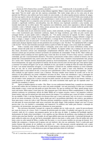 C. G. JUNG Análise de Sonhos (1928- 1930) 17
Inverno de 1928: Primeira Parte, novembro e dezembro Conferência III: 21 de novembro de 1928
90 Dr. Jung: Há uma conexão entre as duas últimas sugestões. Matar o touro como um símbolo de comunidade é
algo muito "fora de moda", para nós não expressa comunidade. Não muito tempo atrás eu tive uma carta de uma
paciente [no México], uma senhora que havia estado em uma tourada, e ela odiou aquelas pessoas sedentas de sangue;
ela disse que aquilo a deixou tão irada que estava pronta para matar todos lá com um revólver! Então uma tourada já não
promove um sentimento de comunidade. Toda a performance é muito criticável, nosso sentimento está completamente
contra isso. Ninguém deve se comportar como um touro em um mercado, ninguém deve ser incontrolado. Nós podemos
entender o significado simbólico, auto-disciplina, mas não obtemos essa inspiração assistindo a uma tourada; uma
tourada atual pode dar no efeito oposto. Nós superamos esse simbolismo, assim como superamos a idéia de redenção
comendo a carne e bebendo sangue da vítima; poucas pessoas hoje em dia sentem a emoção medieval quando estão
comendo o corpo e bebendo o sangue na comunhão.
91 Há ainda muito de um misticismo terreno arcaico, muito enterrado, na Suíça, contudo. Uma mulher suíça que
veio a mim recentemente para tratamento confessou, depois de longa resistência, que tinha um jeito secreto para
conseguir dormir, ou para ajudar contra a indigestão, etc.: "Um ancião contou-me tal segredo. Eu bebi o sangue de
Jesus. De noite, quando não consigo dormir, eu repito para mim mesma: 'Estou bebendo o sangue, bebendo o sangue de
Jesus, o sangue, o sangue', e então eu me sinto bebendo-o, e consigo dormir. Se eu acordo, eu faço isso novamente - às
vezes uma dúzia de vezes em uma noite". Um dia ela foi até o celeiro - ela era muito boa dona de casa - e ao subir numa
cadeira para alcançar algumas maçãs em uma prateleira ela escorregou e caiu. Ela disse: "Eu rapidamente bebi o sangue
e não me feri". Ela fez uma tremenda associação mística a partir do beber do sangue; essas coisas ainda são realidade.
92 Então a tourada como símbolo místico é antiquada, assim como muito do nosso simbolismo cristão; nossa
emoção comum não pode mais ser estimulada por esses símbolos. Se alguém sonhar com a matança de um touro nos
dias atuais, deveremos colocar uma interpretação completamente diferente sobre isso. Portanto, precisamos de um
interesse comum que nos permita construir novamente um sentimento de comunidade. O fato da Dra. Shaw sonhar que
está lutando contra a matança do touro significa que o touro não deve ser morto. O touro é força natural, o animal não-
controlado, que não é necessariamente destrutivo. Nós temos o preconceito cristão contra o animal no homem, mas um
animal não é necessariamente mau, assim como não é bom. Nós somos maus, o homem é necessariamente mau, porque
ele é assim, bom. Somente animais domesticados portam-se inconvenientemente; um animal selvagem nunca se porta
inconvenientemente, ele segue suas própria lei natural; não há uma coisa tal como um bom tigre que come apenas maçãs
e cenouras! Um animal selvagem é um ser pio, obediente às leis, que atende à vontade de Deus do modo mais perfeito.
O touro é um animal claramente selvagem, e se nós matamos o animal em nós, também matamos as coisas realmente
boas em nós, não as coisas aparentemente boas. Portanto, para nós, matar o touro seria blasfemo, um pecado,
significaria matar a coisa natural em nós, a coisa que serve naturalmente a Deus. Esta é nossa única esperança - voltar a
uma condição na qual sejamos corretos com a natureza. Devemos atender nosso destino de acordo com as leis da
natureza ou não poderemos nos tornar verdadeiros serventes de Deus. Assim nós entendemos o que a mensagem do
curandeiro deveria ser. A Dra. Shaw estava muito corretamente lutando contra a matança do touro: "Não cometam o
erro de matar o touro, porque ele é a única coisa que nos pode conectar; nós devemos voltar às leis eternas e naturais, e
então estaremos no estado abençoado dos animais, e isto unirá novamente tudo aquilo que foi separado antes". O
conselho do curandeiro é valioso.
93 Agora eu também apareço no sonho - Dra. Shaw e eu nos conhecemos bastante bem, e quando nos encontramos
na terra dos sonhos não nos tomamos um ao outro com muita seriedade - em suas associações eu disse que o toureador
tinha matado o touro; o touro que não podia ser morto fôra morto. Por que eu confirmo isto? Bem, apenas porque nosso
touro está morto, Mitra matou o touro para nós. Não esqueçam que Cristo absorveu Mitra completamente; a velha idéia
mitraica continuou no cristianismo através da Idade Média até os tempos recentes; touros e até pequenos cordeiros
foram mortos, tudo que foi animal tem sido morto através dos tempos. E eu confirmo que o touro foi morto, o toureador
fez seu trabalho. Claro, é um tipo figurativo de discurso dizer que o touro está morto; está vivo de novo e novamente e
tem de ser morto novamente, e de novo. Agora, desde que este é um problema individual e não coletivo, que podemos
fazer para trazer o touro de volta à vida? Devemos procurar restabelecer conexão com ele, ou ele pode tornar-se vivo
em uma parte de nossa psicologia onde nosso consciente não pode chegar. Onde podemos chegar com isso? O touro
precisa estar vivo, do contrário a comunidade será impossível. Eu enfatizei este sonho para mostrar a interação do
consciente e do inconsciente, mas agora nós voltaremos ao nosso paciente.
94 Nós estivemos discutindo o porquê de a esposa do cunhado não ter vindo com ele - assim foi provavelmente
por causa da doença da criança. Este é o assunto da próxima parte do sonho. O sonhador está agora na casa de seu
cunhado, onde ele vê a criança, uma pequena garota, um ou dois anos de idade. A mudança de localidade significa
deslocamento do fundo cênico psicológico, e isso significa um tipo diferente de problema, uma mudança de uma base
coletiva para uma base familiar - por exemplo, de um lugar público para uma casa particular. A principal declaração da
parte média do sonho era a de que não havia comunidade, nada de estar junto, a razão sendo o fato da mulher não estar
junto; como no culto natural de Mitra, a mulher não fica junto; e o jeu de paume também era um jogo de homem. Se a
mulher não comparece, o homem está lá apenas com seu intelecto, não com seu sentimento. Esta é a razão pela qual
muitos homens não gostam de ter mulheres em comitês, etc. - eles não possuem conexão apropriada com a parte
feminina de sua própria psicologia. Esta mulher não foi junto porque a criança está doente; e a criança não está em um
lugar público, mas na casa. A cena deslocou-se para um lugar particular dentro do indivíduo93
.
93(N. do T.): nesta frase, onde se encontra a palavra indivíduo também se pode ler a palavra individual.
Troca de Livros
http://www.trocadelivros.kit.net
trocadelivros@pop.com.br
 