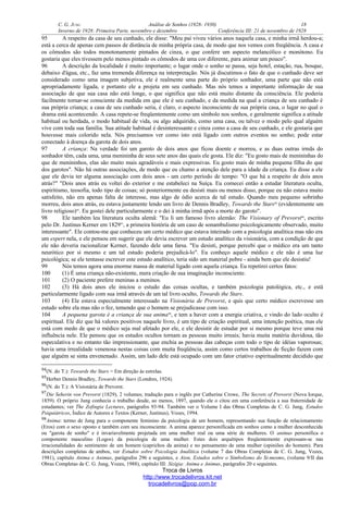 C. G. JUNG Análise de Sonhos (1928- 1930) 18
Inverno de 1928: Primeira Parte, novembro e dezembro Conferência III: 21 de novembro de 1928
95 A respeito da casa de seu cunhado, ele disse: "Meu pai viveu vários anos naquela casa, e minha irmã herdou-a;
está a cerca de apenas cem passos de distância de minha própria casa, de modo que nos vemos com freqüência. A casa e
os cômodos são todos monotonamente pintados de cinza, o que confere um aspecto melancólico e monótono. Eu
gostaria que eles tivessem pelo menos pintado os cômodos de uma cor diferente, para animar um pouco".
96 A descrição da localidade é muito importante; o lugar onde o sonho se passa, seja hotel, estação, rua, bosque,
debaixo d'água, etc., faz uma tremenda diferença na interpretação. Nós já discutimos o fato de que o cunhado deve ser
considerado como uma imagem subjetiva, ele é realmente uma parte do próprio sonhador, uma parte que não está
apropriadamente ligada, e portanto ele a projeta em seu cunhado. Mas nós temos a importante informação de sua
associação de que sua casa não está longe, o que significa que não está muito distante da consciência. Ele poderia
facilmente tornar-se consciente da medida em que ele é seu cunhado, e da medida na qual a criança de seu cunhado é
sua própria criança; a casa de seu cunhado seria, é claro, o aspecto inconsciente de sua própria casa, o lugar no qual o
drama está acontecendo. A casa repete-se freqüentemente como um símbolo nos sonhos, e geralmente significa a atitude
habitual ou herdada, o modo habitual de vida, ou algo adquirido, como uma casa, ou talvez o modo pelo qual alguém
vive com toda sua família. Sua atitude habitual é desinteressante e cinza como a casa de seu cunhado, e ele gostaria que
houvesse mais colorido nela. Nós precisamos ver como isto está ligado com outros eventos no sonho; pode estar
conectado à doença da garota de dois anos.
97 A criança: Na verdade foi um garoto de dois anos que ficou doente e morreu, e as duas outras irmãs do
sonhador têm, cada uma, uma menininha de seus sete anos das quais ele gosta. Ele diz: "Eu gosto mais de menininhas do
que de menininhos, elas são muito mais agradáveis e mais expressivas. Eu gosto mais de minha pequena filha do que
dos garotos". Não há outras associações, de modo que eu chamo a atenção dele para a idade da criança. Eu disse a ele
que ele devia ter alguma associação com dois anos - um certo período de tempo: "O que há a respeito de dois anos
atrás?" "Dois anos atrás eu voltei do exterior e me estabeleci na Suíça. Eu comecei então a estudar literatura oculta,
espiritismo, teosofia, todo tipo de coisas; só posteriormente eu desisti mais ou menos disso, porque eu não estava muito
satisfeito, não era apenas falta de interesse, mas algo de ódio acerca de tal estudo. Quando meu pequeno sobrinho
morreu, dois anos atrás, eu estava justamente lendo um livro de Dennis Bradley, Towards the Stars94
(evidentemente um
livro religioso)95
. Eu gostei dele particularmente e o dei à minha irmã após a morte do garoto".
98 Ele também leu literatura oculta alemã: "Eu li um famoso livro alemão: The Visionary of Prevorst96
, escrito
pelo Dr. Justinus Kerner em 182997
, a primeira história de um caso de sonambulismo psicologicamente observado, muito
interessante". Ele contou-me que conheceu um certo médico que estava inteirado com a psicologia analítica mas não era
um expert nela, e ele pensou em sugerir que ele devia escrever um estudo analítico da visionária, com a condição de que
ele não deveria racionalizar Kerner, fazendo dele uma farsa. "Eu desisti, porque percebi que o médico era um tanto
neurótico por si mesmo e um tal estudo poderia prejudicá-lo". Eu conheço aquele médico e ele não é uma luz
psicológica; se ele tentasse escrever este estudo analítico, teria sido um material pobre - ainda bem que ele desistiu!
99 Nós temos agora uma enorme massa de material ligado com aquela criança. Eu repetirei certos fatos:
100 (1) É uma criança não-existente, mera criação de sua imaginação inconsciente.
101 (2) O paciente prefere meninas a meninos.
102 (3) Há dois anos ele iniciou o estudo das coisas ocultas, e também psicologia patológica, etc., e está
particularmente ligado com sua irmã através de um tal livro oculto, Towards the Stars.
103 (4) Ele estava especialmente interessado na Visionária de Prevorst, e quis que certo médico escrevesse um
estudo sobre ela mas não o fez, temendo que o homem se prejudicasse com isso.
104 A pequena garota é a criança de sua anima98
, e tem a haver com a energia criativa, e vindo do lado oculto é
espiritual. Ele diz que há valores positivos naquele livro, é um tipo de criação espiritual, uma intenção poética, mas ele
está com medo de que o médico seja mal afetado por ele, e ele desistir de estudar por si mesmo porque teve uma má
influência nele. Ele pensou que os estudos ocultos tornam as pessoas muito irreais; havia muita matéria duvidosa, tão
especulativa e no entanto tão impressionante, que enchia as pessoas das cabeças com todo o tipo de idéias vaporosas;
havia uma irrealidade venenosa nestas coisas com muita freqüência, assim como certos trabalhos de ficção fazem com
que alguém se sinta envenenado. Assim, um lado dele está ocupado com um fator criativo espiritualmente decidido que
94(N. do T.): Towards the Stars = Em direção às estrelas.
95Herber Dennis Bradley, Towards the Stars (Londres, 1924).
96(N. do T.): A Visionária de Prevorst.
97Die Seherin von Prevorst (1829), 2 volumes; tradução para o inglês por Catherine Crowe, The Secrets of Prevorst (Nova Iorque,
1859). O próprio Jung conhecia o trabalho desde, ao menos, 1897, quando ele o citou em uma conferência a sua fraternidade de
estudantes; ver The Zofingia Lectures, parágrafos 93-94. Também ver o Volume I das Obras Completas de C. G. Jung, Estudos
Psiquiátricos, Índice de Autores e Textos (Kerner, Justinus), Vozes, 1994.
98Anima: termo de Jung para o componente feminino da psicologia de um homem, representando sua função de relacionamento
(Eros) com o sexo oposto e também com seu inconsciente. A anima aparece personificada em sonhos como a mulher desconhecida
ou "garota de sonho" e é invariavelmente projetada em uma mulher real ou uma série de mulheres. O animus personifica o
componente masculino (Logos) da psicologia de uma mulher. Estes dois arquétipos freqüentemente expressam-se nas
irracionalidades do sentimento de um homem (caprichos da anima) e no pensamento de uma mulher (opiniões do homem). Para
descrições completas de ambos, ver Estudos sobre Psicologia Analítica (volume 7 das Obras Completas de C. G. Jung, Vozes,
1981), capítulo Anima e Animus, parágrafos 296 e seguintes, e Aion, Estudos sobre o Simbolismo do Si-mesmo, (volume 9/II das
Obras Completas de C. G. Jung, Vozes, 1988), capítulo III: Sizígia: Anima e Animus, parágrafos 20 e seguintes.
Troca de Livros
http://www.trocadelivros.kit.net
trocadelivros@pop.com.br
 