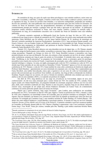 C. G. JUNG Análise de Sonhos (1928- 1930)
Introdução
INTRODUÇÃO
Os seminários de Jung, nos quais ele expôs suas idéias psicológicas e seus métodos analíticos, assim como sua
visão sobre a sociedade, o indivíduo, a religião, a história e muito mais, têm-se dado a conhecer a poucos, mesmo entre
os seguidores de Jung. As classes de ouvintes eram limitadas, e os transcritos multigrafados, preparados por membros
devotos dos seminários, não eram publicados mas circulavam particularmente para uma lista restrita de assinantes. Os
volumes de Notas de Seminário (como são apropriadamente chamados) em bibliotecas junguianas especiais têm
costumeiramente passado por retenção a qualquer leitor que não tenha a aprovação de um analista2
. As publicações
junguianas contêm referências ocasionais às Notas, mas raras citações. Embora a política de restrição tenha o
consentimento de Jung, ele eventualmente concordou com a inclusão das Notas de Seminário entre seus trabalhos
publicados.
O primeiro seminário registrado na Bibliografia Geral dos Escritos de Jung3
foi feito em 1923, mas há
evidências de que Jung já usava o método de seminários em 1912. Naquele ano ele aceitou como analisanda uma mulher
americana, Fanny Bowditch, que foi referida a ele por James Jackson Putnam, M. D., professor de neurologia em
Harvard e primeiro presidente da American Psychoanalytic Association (1911). Jung encontrou Putnam quando, com
Freud e Ferenczi, veio aos Estados Unidos em 1909 para conferenciar na Universidade de Clark. Putnam convidou os
três visitantes para acamparem no Adirondacks4
que pertenceu às famílias5
Putnam e Bowditch, e lá Jung deve ter
conhecido Fanny Bowditch (1874 - 1967).
Durante 1911, Fanny Bowditch adoeceu com uma desordem nervosa de algum tipo, e o Dr. Putnam, atuando
tanto como amigo da família quanto como médico, aconselhou-a a procurar Jung, a quem ele ainda reconhecia como um
colega psicanalista. Chegando em Zurique no início de 1912, Fanny Bowditch começou a psicanálise com Jung,
presumivelmente em sua casa em Küsnacht. Em maio, ela começou a fazer anotações em um livro de notas6
, relatando
sobre conferências semanais por Jung às quais ela assistia na Universidade. O conteúdo deste curso, que carregava o
título "Einführung in die Psychoanalyse" no programa da Universidade, incluía os princípios gerais de psicologia,
psicanálise (com citações dos escritos de Freud), o experimento da associação, casos sobre a prática analítica de Jung, e
material mitológico e religioso. As notas, em inglês, prosseguem pelo verão de 1912 e terminam no verão de 1913, em
alemão (que Fanny aprendeu de sua mãe nascida na Alemanha). O título "Seminário" aparece no livro de notas para as
conferências de 1913. Durante o verão de 1913, Fanny também fez notas sobre conferências de história da religião pelo
Professor Jakob Hausheer - aparentemente um curso ministrado em conjunção com o de Jung. Não é surpreendente que
Fanny Bowditch, uma mulher bem-educada, estava apta a registrar-se em um curso de verão na Universidade; pode
parecer não-convencional que seu professor fosse também, seu analista, mas Jung já tinha se distanciado da ortodoxia
freudiana. Naquele estágio de sua carreira, ele usava o formato de seminário, admitindo uma estudante que estava em
análise (e não era uma candidata a M.D.), e co-optando um professor de religião.
Em abril de 1914, Jung demitiu-se de seu cargo de privatdozent na Universidade, depois de nove anos
conferenciando7
; ele não teve outra nomeação para o ensino formal até 1933. Em outubro de 1916, contudo, Fanny
(agora casada com Johann Rudolf Katz, um psiquiatra holandês de orientação junguiana8
) dedicou um livro de notas
para, ainda, outro seminário conduzido por Jung. Durante os anos da guerra, enquanto Jung era um oficial médico no
exército suíço, encarregado de um campo para oficiais britânicos internados em Canton Vaud, ele evidentemente
continuava seu ensino particular quando estava de licença em Zurique.
Depois que a guerra terminou, Jung viajou novamente - para Londres, para conferenciar em sociedades
profissionais em 1919, e novamente ao final de 1920; para Algéria e Tunísia na primavera de 1920; e, durante o verão
de 1920, para a Inglaterra, na extremidade exterior da Cornualha, para seu primeiro seminário no estrangeiro. Não há
registro, mas este seminário, em Sennen Cove, próximo de Land's End, foi mantido na memória por vários dos doze que
assistiram. Foi arranjado por Constance Long, e seus membros incluíam M. Esther Harding e H. Godwin Baynes - três
dentre eles eram médicos britânicos e recém-aderidos à psicologia analítica. O assunto de Jung era um livro chamado
Authentic Dreams of Peter Blobbs and of Certain of His Relatives. O primeiro seminário registrado aconteceu também
na Cornualha, em Polzeath, durante julho de 1923. Baynes e Harding o organizaram; vinte e nove assistiram, incluindo
Emma Jung e Toni Wolff9
. Notas por extenso, tomadas pela Dra. Harding e pela médica americana Kristine Mann,
2Baseado usualmente no atingimento de um certo número de horas de Análise Junguiana.
3General Bibliography of Jung's Writings, CW 19.
4(N. do T.): Os Montes Adirondacks ficam perto do lago Placid, em Keene, Nova Iorque, nos EUA. São citados explicitamente na
Correspondência Completa de Sigmund Freud e Carl Gustav Jung, Segunda Edição Revisada, Organizada por William McGuire,
publicado pela Imago, Rio de Janeiro, 1993, pág. 267.
5The Freud/Jung Letters, págs. 245-246. (Para completas citações, ver as Abreviaturas). (N. do T.): Na edição em português (citada
na nota de rodapé anterior), o episódio do encontro com Putnam é citado a partir da pág. 267.
6The Fanny Bowditch Katz Collection, Francis A. A Biblioteca de Medicina de Countway, em Boston, contém este livro de notas e
outros documentos que são mencionados. O material foi consultado por cortesia do Dr. Richard J. Wolfe, bibliotecário no referente a
manuscritos e livros raros em Countway. Estou grato, também, ao Sr. Franz Jung pela informação sobre as lições de seu pai na
Universidade.
7The Freud/Jung Letters, pág. 551, nota 2. (N. do T.): Na edição em português da Correspondência Freud/Jung, pág. 560, nota 2.
8Vide as cartas de Jung a Fanny Bowditch (Katz), 22 de outubro de 1916 e 30 de julho de 1918, em C. G. Jung Letters, vol. 1.
9Vide Jung: His Life and Work, de Barbara Hannah (Nova Iorque, 1976), págs. 141, 149-53. O livro sobre Blobbs (xvi + 42 páginas)
foi escrito por Arthur John Hubbard (1856-19??), M. D., "auxiliado pela Sra. Hubbard", e publicado por Longmans, Green, em 1916.
Troca de Livros
http://www.trocadelivros.kit.net
trocadelivros@pop.com.br
3
 