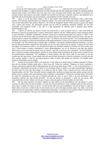 C. G. JUNG Análise de Sonhos (1928- 1930) 19
Inverno de 1928: Primeira Parte, novembro e dezembro Conferência III: 21 de novembro de 1928
tem dois anos de idade, e o médico representa seu lado racional, que ele está usando para estudar seu elemento poético
expresso pela criança. Nos últimos dois anos algo novo vem crescendo neste homem, não apenas seu interesse em
assuntos ocultos, que manteve sua mente ocupada, mas também um interesse e intenção criativos, que poderiam ser a
expressão não de pensamentos mas de sentimento, e que poderiam conferir colorido à sua casa.
105 Agora, a cor da face desta criança é feia, e suas feições estão distorcidas exatamente como o garoto que
morreu. E ele adiciona, aparentemente sem nenhuma conexão: "Eu estou lendo muito pouco sobre ocultismo agora". A
coisa oculta transcendeu seus poderes digestivos, ele sofreu de indigestão mental. Então, porque a garota está ligada
com o garoto que morreu, nós precisamos assumir que ela sofre de problemas intestinais também; ela tem sido
alimentada com literatura oculta, e este não é o tipo apropriado de alimento para a pequena alma poética
desenvolvendo-se nele.
106 "Alguém me informa que aquela criança não pronunciará o nome de minha esposa", e por conta disso ele
pronuncia o nome de sua esposa para a criança e tenta fazê-la repeti-lo. Ele diz: "Minha esposa é muito amada por todos
os seus sobrinhos e sobrinhas: usualmente o primeiro nome que as crianças pronunciam com sucesso é o dela". E ele
menciona que há não muito tempo ele recebeu uma carta de uma de suas outras irmãs na qual ela conta a ele que seu
pequeno garoto compôs uma melodia na qual ele canta: "Tia Maria é um menino querido". Em contradistinção com a
realidade, esta criança do sonho não pronunciará ou não pode pronunciar o nome de sua esposa, ela está evidentemente
em oposição a ela. Nós sabemos que a relação entre o sonhador e sua esposa é preferencialmente monótona, e em dois
anos um desenvolvimento começou nele que produz um ser vivo que se desvia de sua esposa. A criança de sua anima
está ligada com interesses ocultos e com uma possível espécie de atividade científica ou artística. Ele está confuso com
isso, e tenta ensinar a criança a pronunciar o nome apropriadamente, em vez de chocar-se com algo que poderia
desenvolver-se nele sem estar de acordo com sua esposa, o que não se encaixa com o casamento. "Eu com freqüência
faço o esforço de ensinar minhas próprias crianças ou as de minhas irmãs a pronunciar de modo correto as palavras que
elas pronunciaram erradamente". Ele candidata-se à forma própria; não deve haver nada em sua mente ou em seu
coração que não seja correto. Assim, aquele algo nele que não quer pronunciar o nome de sua esposa é um fato que não
deve ocorrer; quando o tema de sua esposa aparece, todas as partes dele gritam em uníssono. Um detalhe muito
instrutivo relacionado com sua atitude.
107 O nome de sua esposa é Maria e ele menciona: "Uma velha tia de minha esposa é também chamada Tia Maria,
mas ela está bastante distante, nada temos a haver com ela". Então ele continua: "Enquanto eu estava ensinando a
criança a pronunciar a palavra 'Maria' adequadamente, diverti-me por dizer apenas 'Mari' - e, em vez de pronunciar o 'a',
eu bocejava, adicionando um bocejo ao nome em vez da última vogal; no sonho eu me achei extremamente engenhoso
em fazer uma tal coisa, mas não consigo ver a piada na vida de vigília. Toda a família protesta contra sua assim-
chamada piada, e ele diz: "Sim, eles estão corretos, ninguém deve mostrar às crianças tais maus modos, porque elas não
podem, como os adultos, fazer uma distinção entre a realidade e a brincadeira". Novamente a atitude correta. Esta parte
do sonho foi antecipada na casa com os cômodos pintados de cinza. A casa é cinza e ele está aborrecido, e seu
consciente expressa isto pela alusão divertida - de que ele boceja ao pronunciar o nome de sua esposa. Mas
conscientemente ele não o admite, ele não quer ver que a vida está agora se desenvolvendo em outra linha.
108 Em um sonho posterior ele estava viajando em uma cabine em um transatlântico com sua esposa e o navio
ancorou; ele olhou para fora pela escotilha e viu que eles estavam próximos à costa e bastante perto de uma ruína em
uma colina. A seguir, ele estava no deck e viu que ele não estava em um transatlântico, mas em um barco a vapor de
fundo chato, em um rio; e então já não era nem mesmo um rio, mas uma lagoa de patos numa vila, onde o navio não
podia mover-se de modo algum, estando completamente bloqueado, e as pessoas da vila subiam a bordo. Cessou de ser
um navio e ele se admirava: "por que com os diabos estamos vivendo em um navio, afinal?"
Troca de Livros
http://www.trocadelivros.kit.net
trocadelivros@pop.com.br
 